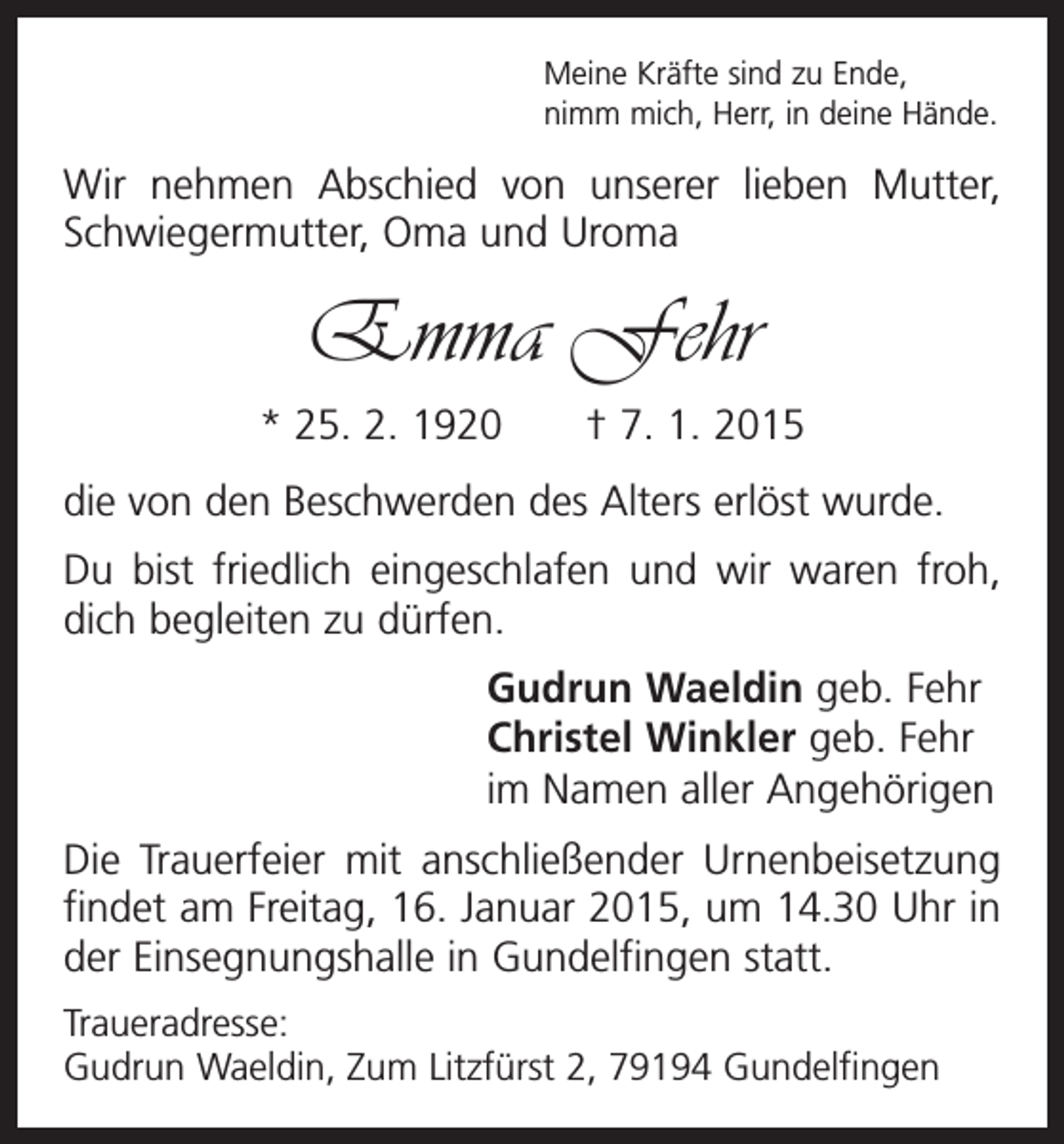 <p>Meine Kräfte sind zu Ende,<br />nimm mich, Herr, in deine Hände.</p><p>Wir nehmen Abschied von unserer lieben Mutter,<br />Schwiegermutter, Oma und Uroma</p><p>Emma Fehr<br />* 25. 2. 1920 † 7. 1. 2015<br />die von den Beschwerden des Alters erlöst wurde.<br />Du bist friedlich eingeschlafen und wir waren froh,<br />dich begleiten zu dürfen.<br />Gudrun Waeldin geb. Fehr<br />Christel Winkler geb. Fehr<br />im Namen aller Angehörigen<br />Die Trauerfeier mit anschließender Urnenbeisetzung<br />findet am Freitag, 16. Januar 2015, um 14.30 Uhr in<br />der Einsegnungshalle in Gundelfingen statt.<br />Traueradresse:<br />Gudrun Waeldin, Zum Litzfürst 2, 79194 Gundelfingen</p>