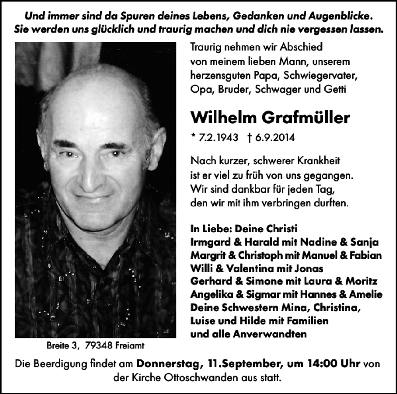 <p>Und immer sind da Spuren deines Lebens, Gedanken und Augenblicke.<br />Sie werden uns glücklich und traurig machen und dich nie vergessen lassen.</p><p>Traurig nehmen wir Abschied<br />von meinem lieben Mann, unserem<br />herzensguten Papa, Schwiegervater,<br />Opa, Bruder, Schwager und Getti</p><p>Wilhelm Grafmüller<br />* 7.2.1943 † 6.9.2014</p><p>Nach kurzer, schwerer Krankheit<br />ist er viel zu früh von uns gegangen.<br />Wir sind dankbar für jeden Tag,<br />den wir mit ihm verbringen durften.</p><p>Breite 3, 79348 Freiamt</p><p>In Liebe: Deine Christi<br />Irmgard &amp; Harald mit Nadine &amp; Sanja<br />Margrit &amp; Christoph mit Manuel &amp; Fabian<br />Willi &amp; Valentina mit Jonas<br />Gerhard &amp; Simone mit Laura &amp; Moritz<br />Angelika &amp; Sigmar mit Hannes &amp; Amelie<br />Deine Schwestern Mina, Christina,<br />Luise und Hilde mit Familien<br />und alle Anverwandten</p><p>Die Beerdigung findet am Donnerstag, 11.September, um 14:00 Uhr von<br />der Kirche Ottoschwanden aus statt.</p>