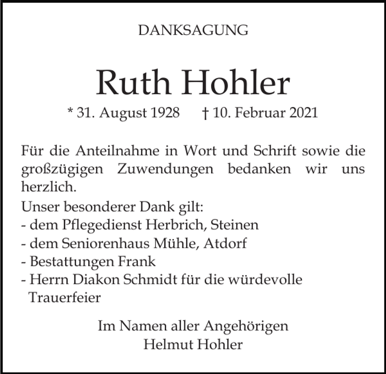 <p>DANKSAGUNG</p><p>Ruth Hohler</p><p>* 31. August 1928</p><p>† 10. Februar 2021</p><p>Für die Anteilnahme in Wort und Schrift sowie die<br />großzügigen Zuwendungen bedanken wir uns<br />herzlich.<br />Unser besonderer Dank gilt:<br />- dem Pflegedienst Herbrich, Steinen<br />- dem Seniorenhaus Mühle, Atdorf<br />- Bestattungen Frank<br />- Herrn Diakon Schmidt für die würdevolle<br />Trauerfeier<br />Im Namen aller Angehörigen<br />Helmut Hohler</p>