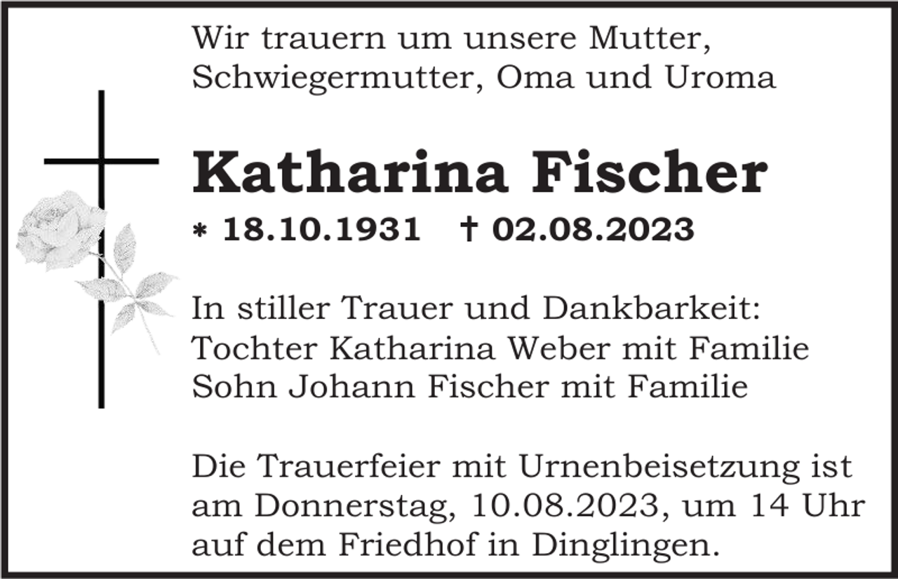 <p>Wir trauern um unsere Mutter,<br />Schwiegermutter, Oma und Uroma</p><p>Katharina Fischer<br /> 18.10.1931</p><p> 02.08.2023</p><p>In stiller Trauer und Dankbarkeit:<br />Tochter Katharina Weber mit Familie<br />Sohn Johann Fischer mit Familie<br />Die Trauerfeier mit Urnenbeisetzung ist<br />am Donnerstag, 10.08.2023, um 14 Uhr<br />auf dem Friedhof in Dinglingen.</p>