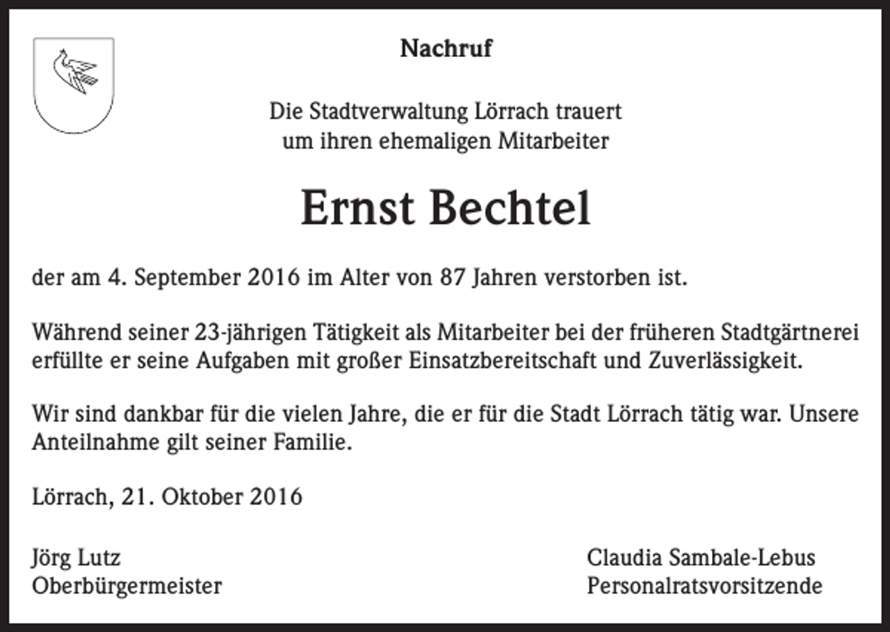 <p>Nachruf<br />Die Stadtverwaltung Lörrach trauert<br />um ihren ehemaligen Mitarbeiter</p><p>Ernst Bechtel<br />der am 4. September 2016 im Alter von 87 Jahren verstorben ist.<br />Während seiner 23-jährigen Tätigkeit als Mitarbeiter bei der früheren Stadtgärtnerei<br />erfüllte er seine Aufgaben mit großer Einsatzbereitschaft und Zuverlässigkeit.<br />Wir sind dankbar für die vielen Jahre, die er für die Stadt Lörrach tätig war. Unsere<br />Anteilnahme gilt seiner Familie.<br />Lörrach, 21. Oktober 2016<br />Jörg Lutz<br />Claudia Sambale-Lebus<br />Oberbürgermeister Personalratsvorsitzende</p>