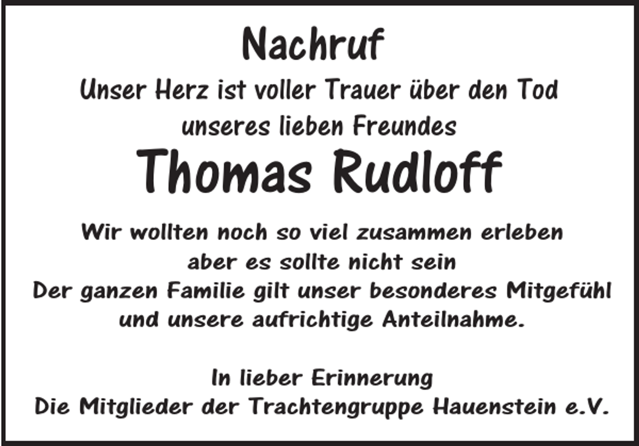 <p>Nachruf</p><p>Unser Herz ist voller Trauer über den Tod<br />unseres lieben Freundes</p><p>Thomas Rudloff</p><p>Wir wollten noch so viel zusammen erleben<br />aber es sollte nicht sein<br />Der ganzen Familie gilt unser besonderes Mitgefühl<br />und unsere aufrichtige Anteilnahme.<br />In lieber Erinnerung<br />Die Mitglieder der Trachtengruppe Hauenstein e.V.</p>