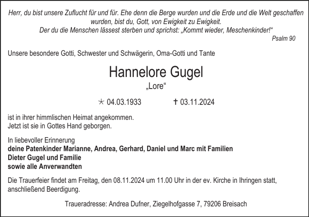 <p>Herr, du bist unsere Zuflucht für und für. Ehe denn die Berge wurden und die Erde und die Welt geschaffen<br />wurden, bist du, Gott, von Ewigkeit zu Ewigkeit.<br />Der du die Menschen lässest sterben und sprichst: „Kommt wieder, Meschenkinder!“<br />Psalm 90</p><p>Unsere besondere Gotti, Schwester und Schwägerin, Oma-Gotti und Tante</p><p>Hannelore Gugel<br />„Lore“<br /> 04.03.1933</p><p> 03.11.2024</p><p>ist in ihrer himmlischen Heimat angekommen.<br />Jetzt ist sie in Gottes Hand geborgen.<br />In liebevoller Erinnerung<br />deine Patenkinder Marianne, Andrea, Gerhard, Daniel und Marc mit Familien<br />Dieter Gugel und Familie<br />sowie alle Anverwandten<br />Die Trauerfeier findet am Freitag, den 08.11.2024 um 11.00 Uhr in der ev. Kirche in Ihringen statt,<br />anschließend Beerdigung.<br />Traueradresse: Andrea Dufner, Ziegelhofgasse 7, 79206 Breisach</p>