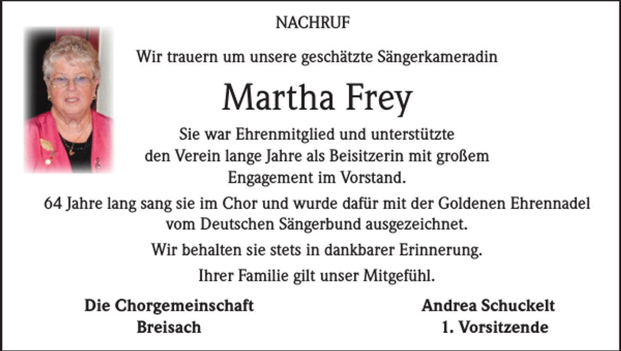 <p>NACHRUF<br />Wir trauern um unsere geschätzte Sängerkameradin</p><p>Martha Frey<br />Sie war Ehrenmitglied und unterstützte<br />den Verein lange Jahre als Beisitzerin mit großem<br />Engagement im Vorstand.<br />64 Jahre lang sang sie im Chor und wurde dafür mit der Goldenen Ehrennadel<br />vom Deutschen Sängerbund ausgezeichnet.<br />Wir behalten sie stets in dankbarer Erinnerung.<br />Ihrer Familie gilt unser Mitgefühl.</p><p>Die Chorgemeinschaft<br />Breisach</p><p>Andrea Schuckelt<br />1. Vorsitzende</p>