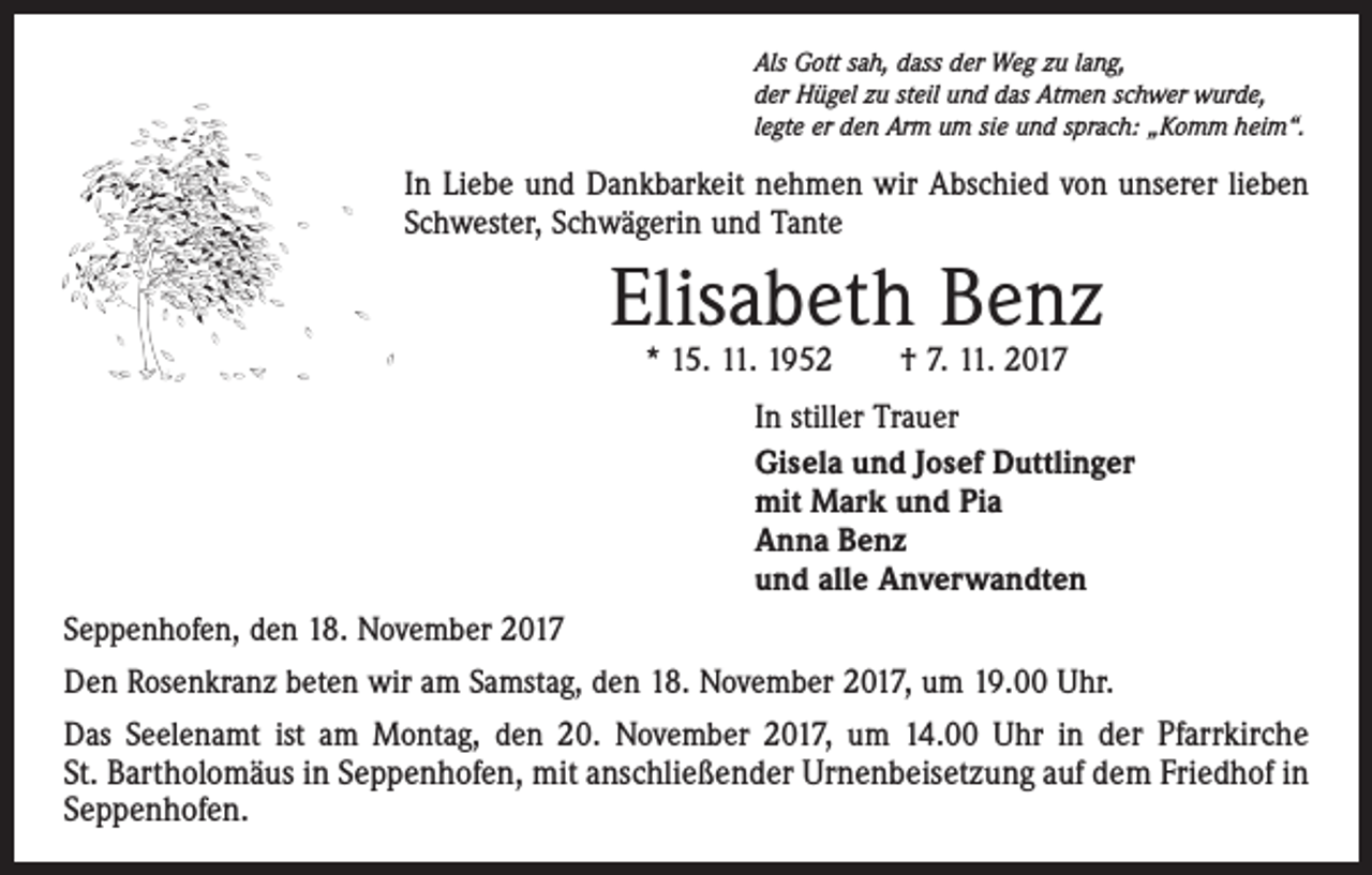 <p>Als Gott sah, dass der Weg zu lang,<br />der Hügel zu steil und das Atmen schwer wurde,<br />legte er den Arm um sie und sprach: „Komm heim“.</p><p>In Liebe und Dankbarkeit nehmen wir Abschied von unserer lieben<br />Schwester, Schwägerin und Tante</p><p>Elisabeth Benz<br />* 15. 11. 1952 † 7. 11. 2017</p><p>In stiller Trauer<br />Gisela und Josef Duttlinger<br />mit Mark und Pia<br />Anna Benz<br />und alle Anverwandten<br />Seppenhofen, den 18. November 2017<br />Den Rosenkranz beten wir am Samstag, den 18. November 2017, um 19.00 Uhr.<br />Das Seelenamt ist am Montag, den 20. November 2017, um 14.00 Uhr in der Pfarrkirche­<br />St. Bartholomäus in Seppenhofen, mit anschließender Urnenbeisetzung auf dem ­Friedhof in<br />Seppenhofen.</p>
