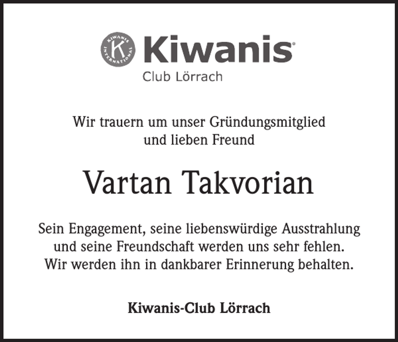 <p>Wir trauern um unser Gründungsmitglied<br />und lieben Freund</p><p>Vartan Takvorian<br />Sein Engagement, seine liebenswürdige Ausstrahlung<br />und seine Freundschaft werden uns sehr fehlen.<br />Wir werden ihn in dankbarer Erinnerung behalten.<br />Kiwanis-Club Lörrach</p>