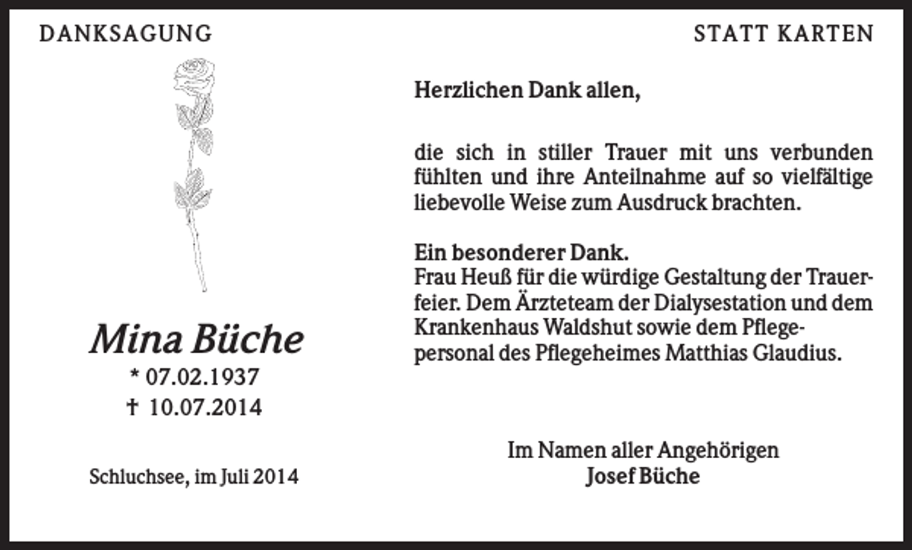 <p>DA NK SA GUNG</p><p>STA TT K A RTEN<br />Herzlichen Dank allen,<br />die sich in stiller Trauer mit uns verbunden<br />fühlten und ihre Anteilnahme auf so vielfältige<br />liebevolle Weise zum Ausdruck brachten.</p><p>Mina Büche</p><p>Ein besonderer Dank.<br />Frau Heuß für die würdige Gestaltung der Trauerfeier. Dem Ärzteteam der Dialysestation und dem<br />Krankenhaus Waldshut sowie dem Pflegepersonal des Pflegeheimes Matthias Glaudius.</p><p>* 07.02.1937<br />† 10.07.2014<br />Schluchsee, im Juli 2014</p><p>Im Namen aller Angehörigen<br />Josef Büche</p>