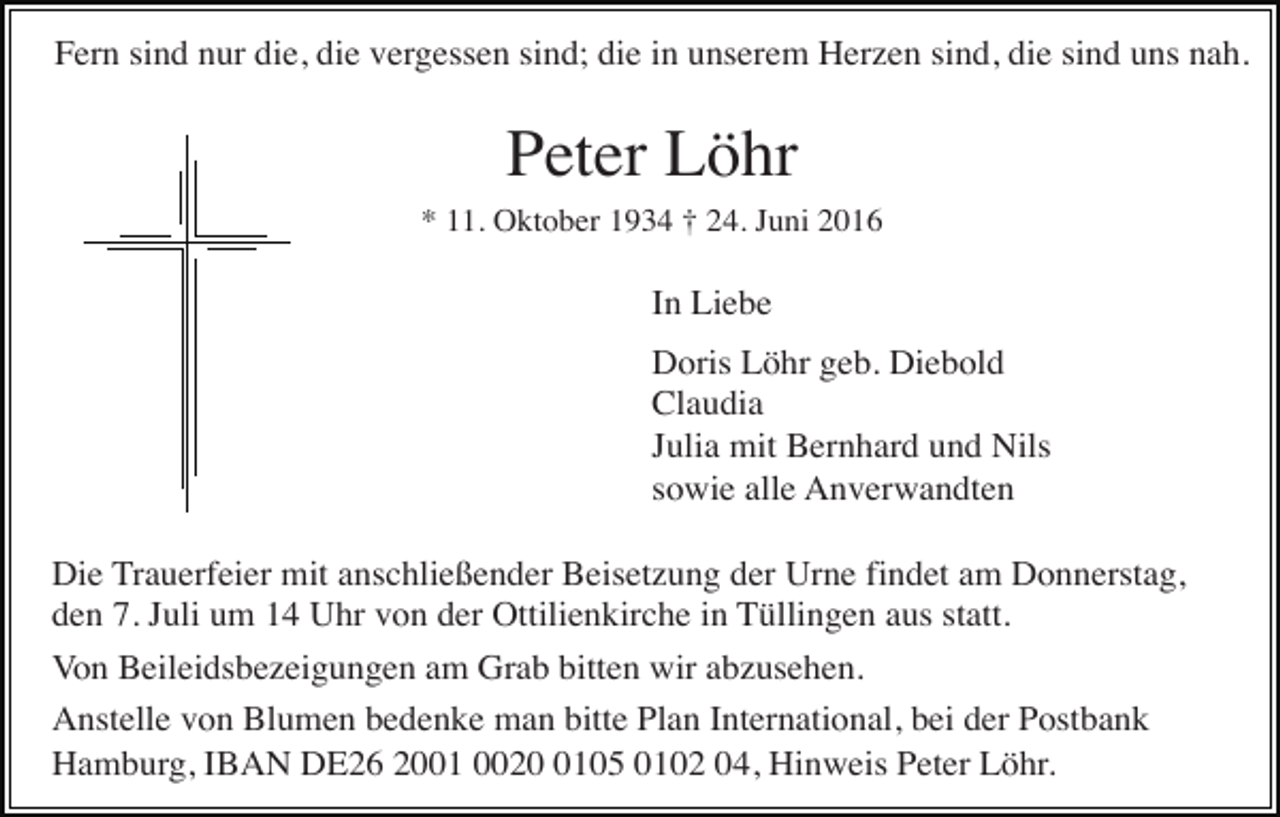 <p>Fern sind nur die, die vergessen sind; die in unserem Herzen sind, die sind uns nah.</p><p>Peter Löhr<br />* 11. Oktober 1934 † 24. Juni 2016</p><p>In Liebe<br />Doris Löhr geb. Diebold<br />Claudia<br />Julia mit Bernhard und Nils<br />sowie alle Anverwandten<br />Die Trauerfeier mit anschließender Beisetzung der Urne findet am Donnerstag,<br />den 7. Juli um 14 Uhr von der Ottilienkirche in Tüllingen aus statt.<br />Von Beileidsbezeigungen am Grab bitten wir abzusehen.<br />Anstelle von Blumen bedenke man bitte Plan International, bei der Postbank<br />Hamburg, IBAN DE26 2001 002105 0102 04, Hinweis Peter Löhr.</p>