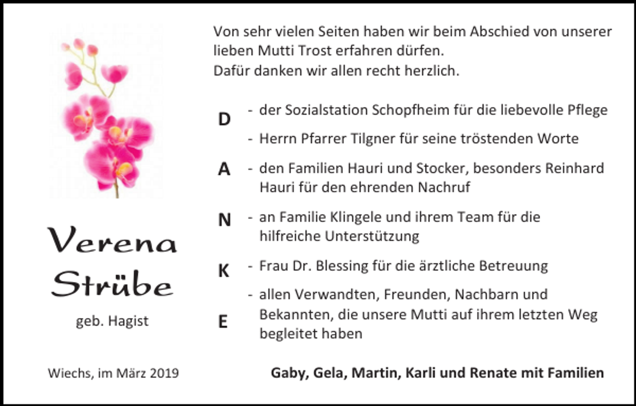 <p>Von sehr vielen Seiten haben wir beim Abschied von unserer<br />lieben Mutti Trost erfahren dürfen.<br />Dafür danken wir allen recht herzlich.</p><p>D</p><p>- der Sozialstation Schopfheim für die liebevolle Pflege<br />- Herrn Pfarrer Tilgner für seine tröstenden Worte</p><p>Verena<br />Strübe<br />geb. Hagist<br />Wiechs, im März 2019</p><p>A</p><p>- den Familien Hauri und Stocker, besonders Reinhard<br />Hauri für den ehrenden Nachruf</p><p>N</p><p>- an Familie Klingele und ihrem Team für die<br />hilfreiche Unterstützung</p><p>K</p><p>- Frau Dr. Blessing für die ärztliche Betreuung</p><p>E</p><p>- allen Verwandten, Freunden, Nachbarn und<br />Bekannten, die unsere Mutti auf ihrem letzten Weg<br />begleitet haben<br />Gaby, Gela, Martin, Karli und Renate mit Familien</p>