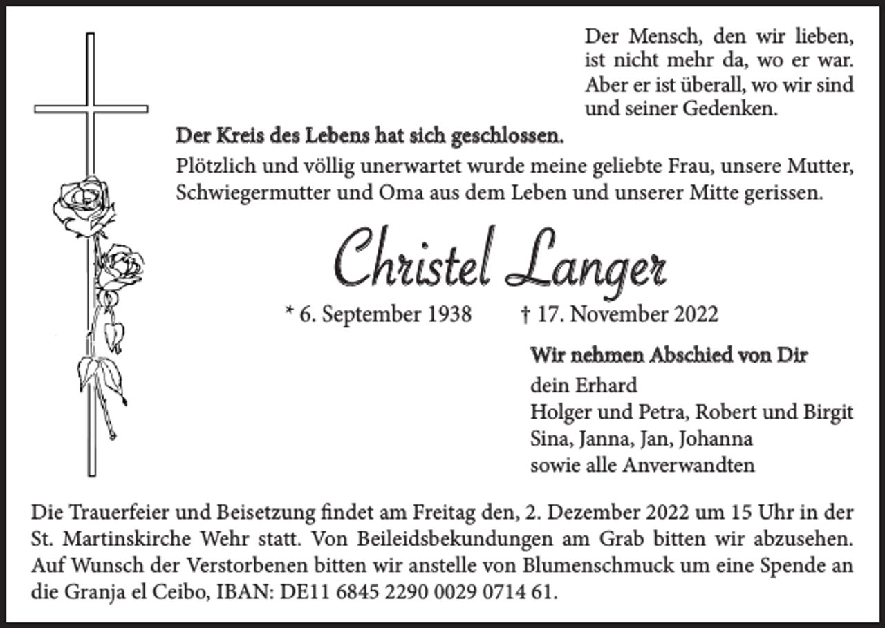 <p>Der Mensch, den wir lieben,<br />ist nicht mehr da, wo er war.<br />Aber er ist überall, wo wir sind<br />und seiner Gedenken.</p><p>Der Kreis des Lebens hat sich geschlossen.<br />Plötzlich und völlig unerwartet wurde meine geliebte Frau, unsere Mutter,<br />Schwiegermutter und Oma aus dem Leben und unserer Mitte gerissen.</p><p>Christel Langer</p><p>* 6. September 1938</p><p>† 17. November 2022<br />Wir nehmen Abschied von Dir<br />dein Erhard<br />Holger und Petra, Robert und Birgit<br />Sina, Janna, Jan, Johanna<br />sowie alle Anverwandten</p><p>Die Trauerfeier und Beisetzung findet am Freitag den, 2. Dezember 2022 um 15 Uhr in der<br />St. Martinskirche Wehr statt. Von Beileidsbekundungen am Grab bitten wir abzusehen.<br />Auf Wunsch der Verstorbenen bitten wir anstelle von Blumenschmuck um eine Spende an<br />die Granja el Ceibo, IBAN: DE11 6845 229029 0714 61.</p>