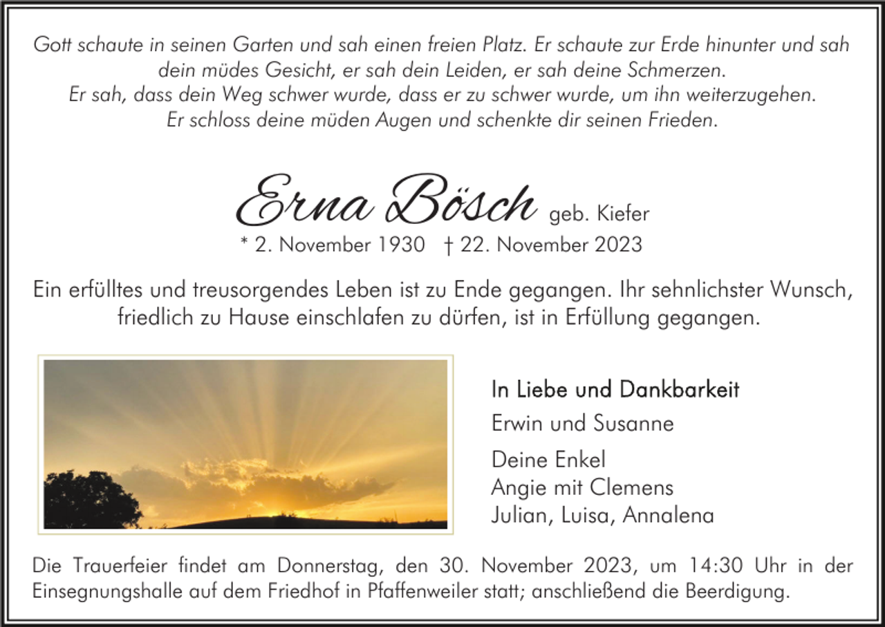 <p>Gott schaute in seinen Garten und sah einen freien Platz. Er schaute zur Erde hinunter und sah<br />dein müdes Gesicht, er sah dein Leiden, er sah deine Schmerzen.<br />Er sah, dass dein Weg schwer wurde, dass er zu schwer wurde, um ihn weiterzugehen.<br />Er schloss deine müden Augen und schenkte dir seinen Frieden.</p><p>Erna Bösch</p><p>geb. Kiefer<br />* 2. November 1930 † 22. November 2023</p><p>Ein erfülltes und treusorgendes Leben ist zu Ende gegangen. Ihr sehnlichster Wunsch,<br />friedlich zu Hause einschlafen zu dürfen, ist in Erfüllung gegangen.</p><p>Erwin und Susanne<br />Deine Enkel<br />Angie mit Clemens<br />Julian, Luisa, Annalena<br />Die Trauerfeier findet am Donnerstag, den 30. November 2023, um 14:30 Uhr in der<br />Einsegnungshalle auf dem Friedhof in Pfaffenweiler statt; anschließend die Beerdigung.</p>