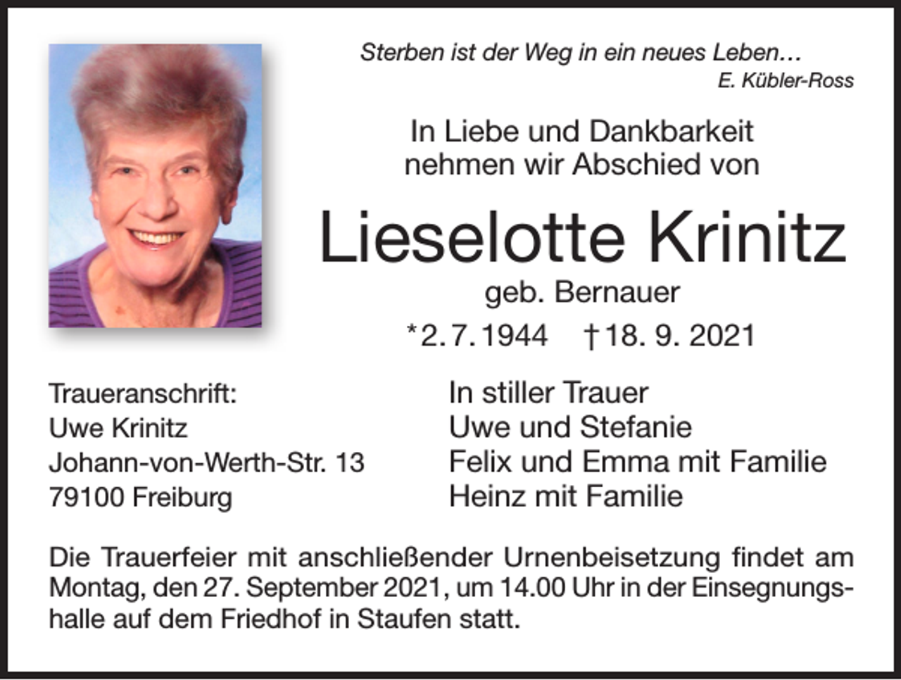 <p>Sterben ist der Weg in ein neues Leben…</p><p>E. Kübler-Ross</p><p>In Liebe und Dankbarkeit<br />nehmen wir Abschied von</p><p>Lieselotte Krinitz<br />geb. Bernauer<br />* 2. 7. 1944 † 18. 9. 2021</p><p>Traueranschrift:<br />Uwe Krinitz<br />Johann-von-Werth-Str. 13<br />79100 Freiburg</p><p>In stiller Trauer<br />Uwe und Stefanie<br />Felix und Emma mit Familie<br />Heinz mit Familie</p><p>Die Trauerfeier mit anschließender Urnenbeisetzung findet am<br />Montag, den 27. September 2021, um 14.00 Uhr in der Einsegnungshalle auf dem Friedhof in Staufen statt.</p>