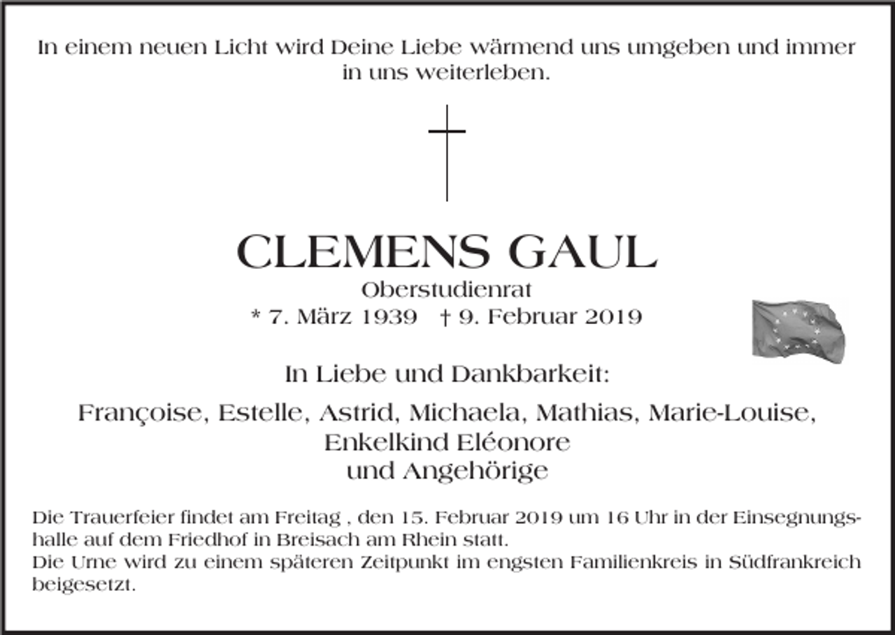 <p>In einem neuen Licht wird Deine Liebe wärmend uns umgeben und immer<br />in uns weiterleben.</p><p>CLEMENS GAUL<br />Oberstudienrat<br />* 7. März 1939 † 9. Februar 2019</p><p>In Liebe und Dankbarkeit:<br />Françoise, Estelle, Astrid, Michaela, Mathias, Marie-Louise,<br />Enkelkind Eléonore<br />und Angehörige<br />Die Trauerfeier findet am Freitag , den 15. Februar 2019 um 16 Uhr in der Einsegnungshalle auf dem Friedhof in Breisach am Rhein statt.<br />Die Urne wird zu einem späteren Zeitpunkt im engsten Familienkreis in Südfrankreich<br />beigesetzt.</p>
