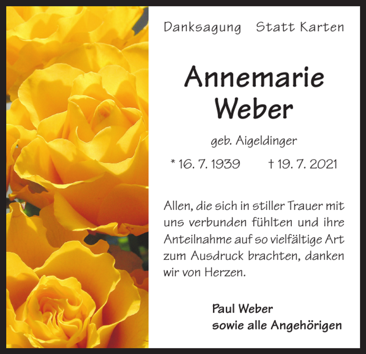 <p>Danksagung Statt Karten</p><p>Annemarie<br />Weber<br />geb. Aigeldinger<br />* 16. 7. 1939 † 19. 7. 2021<br />Allen, die sich in stiller Trauer mit<br />uns verbunden fühlten und ihre<br />Anteilnahme auf so vielfältige Art<br />zum Ausdruck brachten, danken<br />wir von Herzen.</p><p>Paul Weber<br />sowie alle Angehörigen</p>