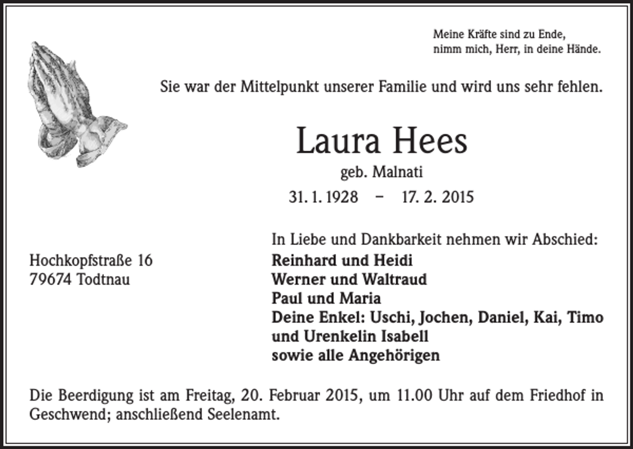 <p>Meine Kräfte sind zu Ende,<br />nimm mich, Herr, in deine Hände.</p><p>Sie war der Mittelpunkt unserer Familie und wird uns sehr fehlen.</p><p>Laura Hees</p><p>geb. Malnati<br />31. 1. 1928 – 17. 2. 2015</p><p>In Liebe und Dankbarkeit nehmen wir Abschied:<br />Hochkopfstraße 16<br />Reinhard und Heidi<br />79674 Todtnau Werner und Waltraud<br />Paul und Maria<br />Deine Enkel: Uschi, Jochen, Daniel, Kai, Timo<br />und Urenkelin Isabell<br />sowie alle Angehörigen<br />Die Beerdigung ist am Freitag, 20. Februar 2015, um 11.00 Uhr auf dem Friedhof in<br />Geschwend; anschließend Seelenamt.</p>