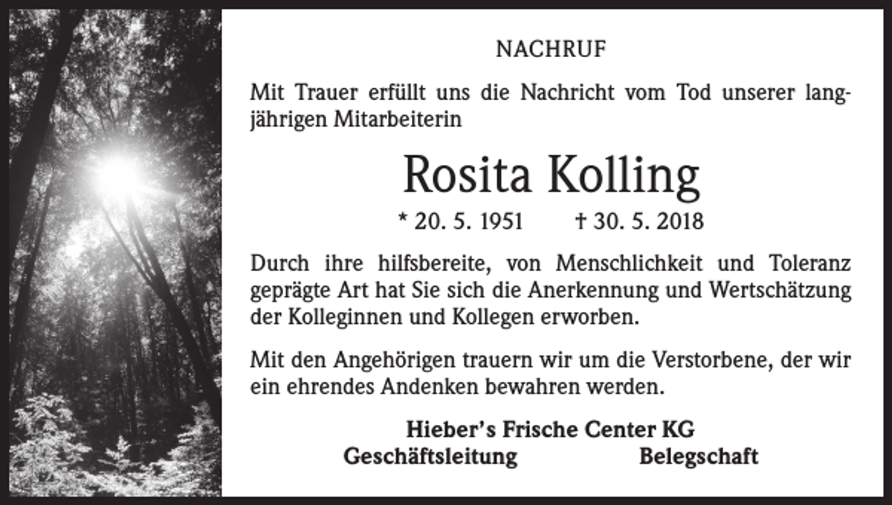 <p>NACHRUF<br />Mit Trauer erfüllt uns die Nachricht vom Tod unserer lang­<br />jährigen Mitarbeiterin</p><p>Rosita Kolling<br />* 20. 5. 1951 † 30. 5. 2018<br />Durch ihre hilfsbereite, von Menschlichkeit und Toleranz<br />­geprägte Art hat Sie sich die Anerkennung und Wertschätzung<br />der Kolleginnen und Kollegen erworben.<br />Mit den Angehörigen trauern wir um die Verstorbene, der wir<br />ein ehrendes Andenken bewahren werden.<br />Hieber’s Frische Center KG<br />Geschäftsleitung Belegschaft</p>