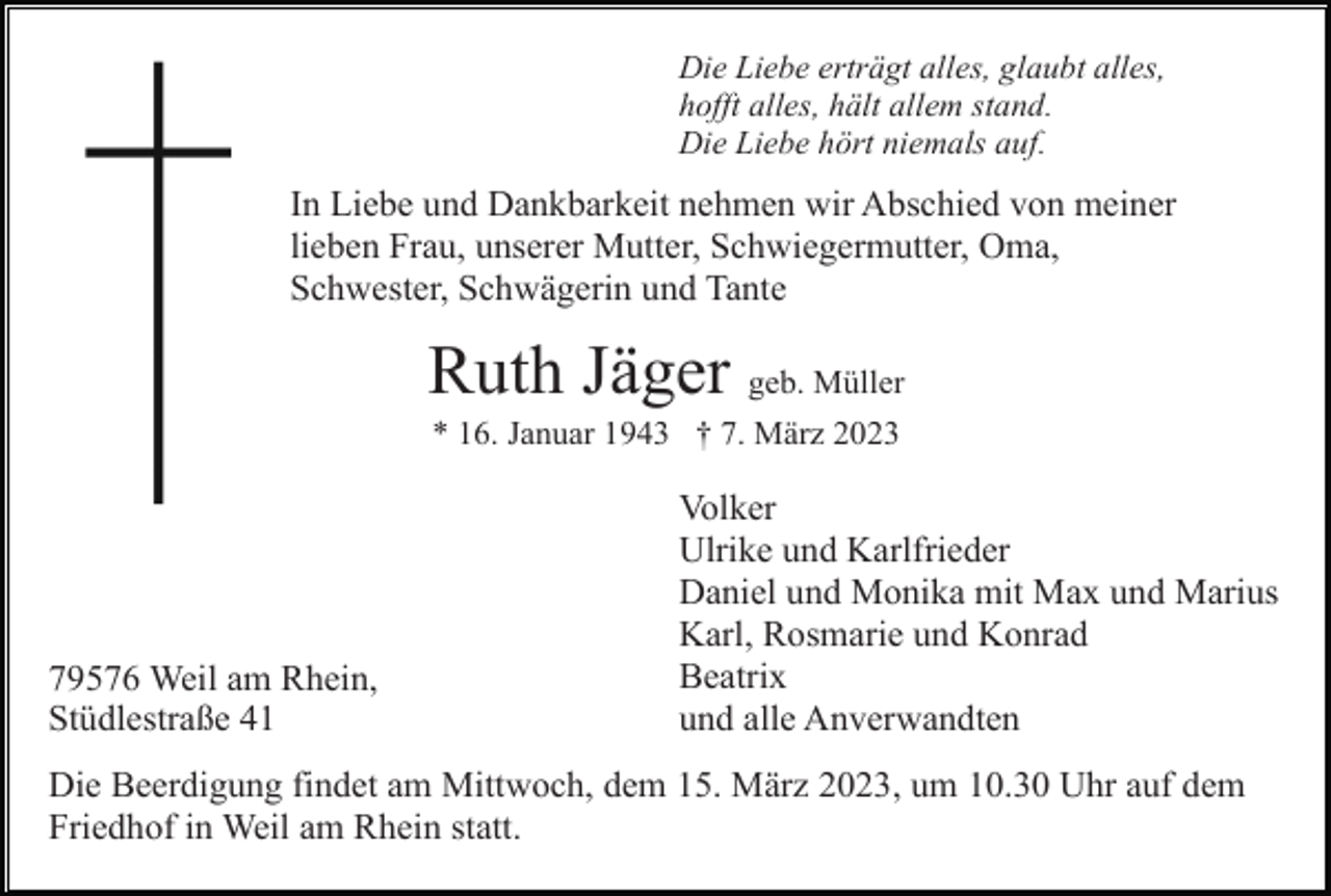 <p>Die Liebe erträgt alles, glaubt alles,<br />hofft alles, hält allem stand.<br />Die Liebe hört niemals auf.</p><p>In Liebe und Dankbarkeit nehmen wir Abschied von meiner<br />lieben Frau, unserer Mutter, Schwiegermutter, Oma,<br />Schwester, Schwägerin und Tante</p><p>Ruth Jäger geb. Müller<br />* 16. Januar 1943 † 7. März 2023</p><p>79576 Weil am Rhein,<br />Stüdlestraße 41</p><p>Volker<br />Ulrike und Karlfrieder<br />Daniel und Monika mit Max und Marius<br />Karl, Rosmarie und Konrad<br />Beatrix<br />und alle Anverwandten</p><p>Die Beerdigung findet am Mittwoch, dem 15. März 2023, um 10.30 Uhr auf dem<br />Friedhof in Weil am Rhein statt.</p>