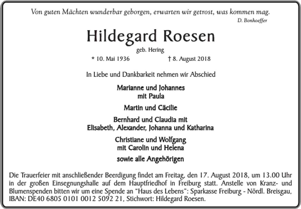 <p>Von guten Mächten wunderbar geborgen, erwarten wir getrost, was kommen mag.</p><p>Hildegard Roesen<br />* 10. Mai 1936</p><p>geb. Hering</p><p>D. Bonhoeffer</p><p>8. August 2018</p><p>In Liebe und Dankbarkeit nehmen wir Abschied<br />Marianne und Johannes<br />mit Paula<br />Martin und Cäcilie<br />Bernhard und Claudia mit<br />Elisabeth, Alexander, Johanna und Katharina<br />Christiane und Wolfgang<br />mit Carolin und Helena<br />sowie alle Angehörigen<br />Die Trauerfeier mit anschließender Beerdigung findet am Freitag, den 17. August 2018, um 13.00 Uhr<br />in der großen Einsegnungshalle auf dem Hauptfriedhof in Freiburg statt. Anstelle von Kranz- und<br />Blumenspenden bitten wir um eine Spende an “Haus des Lebens”: Sparkasse Freiburg - Nördl. Breisgau,<br />IBAN: DE40 6805 0101 0012 5091, Stichwort: Hildegard Roesen.</p>