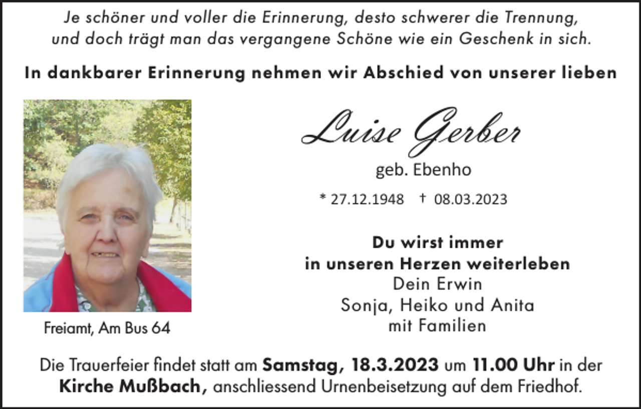 <p>Je schöner und voller die Erinnerung, desto schwerer die Trennung,<br />und doch trägt man das vergangene Schöne wie ein Geschenk in sich.<br />In dankbarer Erinnerung nehmen wir Abschied von unserer lieben</p><p>Luise Gerber<br />geb. Ebenho<br />* 27.12.1948 † 08.03.2023</p><p>Du wirst immer<br />in unseren Herzen weiterleben<br />Freiamt, Am Bus 64</p><p>Dein Erwin<br />Sonja, Heiko und Anita<br />mit Familien</p><p>Die Trauerfeier findet statt am Samstag, 18.3.2023 um 11.00 Uhr in der<br />Kirche Mußbach, anschliessend Urnenbeisetzung auf dem Friedhof.</p>