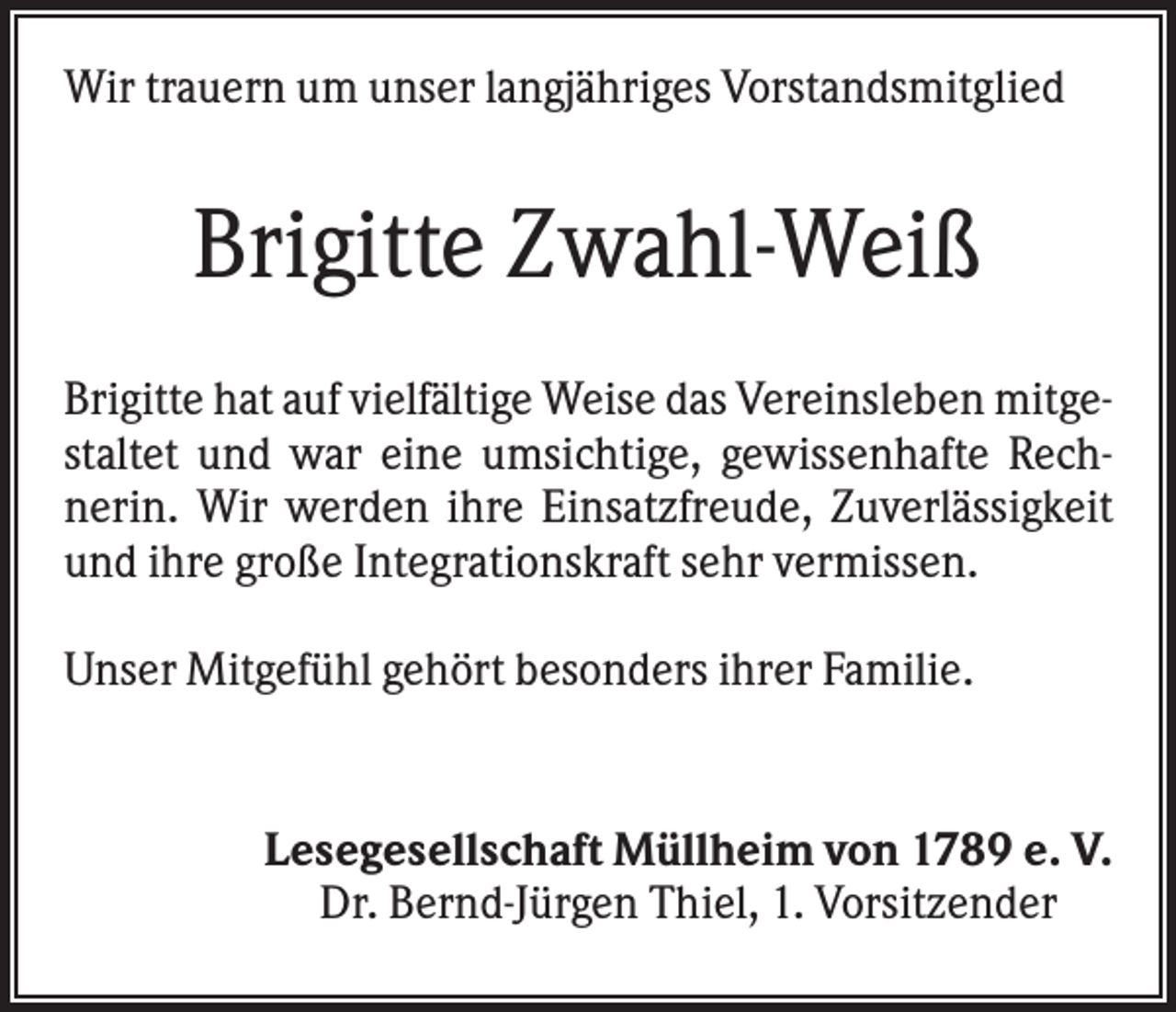 <p>Wir trauern um unser langjähriges Vorstandsmitglied</p><p>Brigitte Zwahl-Weiß<br />Brigitte hat auf vielfältige Weise das Vereinsleben mitgestaltet und war eine umsichtige, gewissenhafte Rechnerin. Wir werden ihre Einsatzfreude, Zuverlässigkeit<br />und ihre große Integrationskraft sehr vermissen.<br />Unser Mitgefühl gehört besonders ihrer Familie.</p><p>Lesegesellschaft Müllheim von 1789 e. V.<br />Dr. Bernd-Jürgen Thiel, 1. Vorsitzender</p>