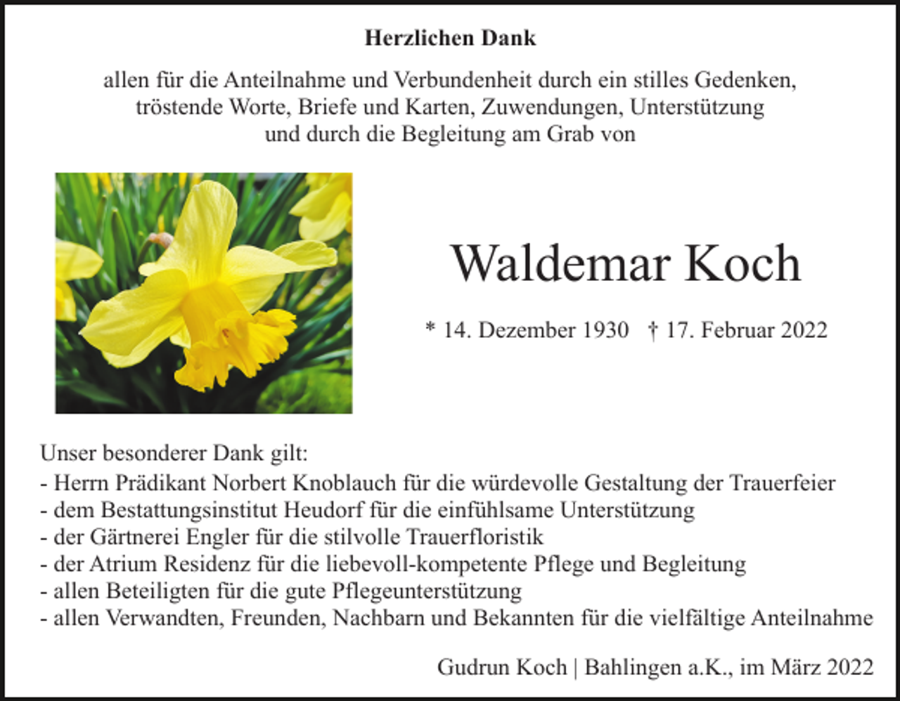 <p>Herzlichen Dank<br />allen für die Anteilnahme und Verbundenheit durch ein stilles Gedenken,<br />tröstende Worte, Briefe und Karten, Zuwendungen, Unterstützung<br />und durch die Begleitung am Grab von</p><p>Waldemar Koch<br />* 14. Dezember 1930 † 17. Februar 2022</p><p>Unser besonderer Dank gilt:<br />- Herrn Prädikant Norbert Knoblauch für die würdevolle Gestaltung der Trauerfeier<br />- dem Bestattungsinstitut Heudorf für die einfühlsame Unterstützung<br />- der Gärtnerei Engler für die stilvolle Trauerfloristik<br />- der Atrium Residenz für die liebevoll-kompetente Pflege und Begleitung<br />- allen Beteiligten für die gute Pflegeunterstützung<br />- allen Verwandten, Freunden, Nachbarn und Bekannten für die vielfältige Anteilnahme<br />Gudrun Koch | Bahlingen a.K., im März 2022</p>