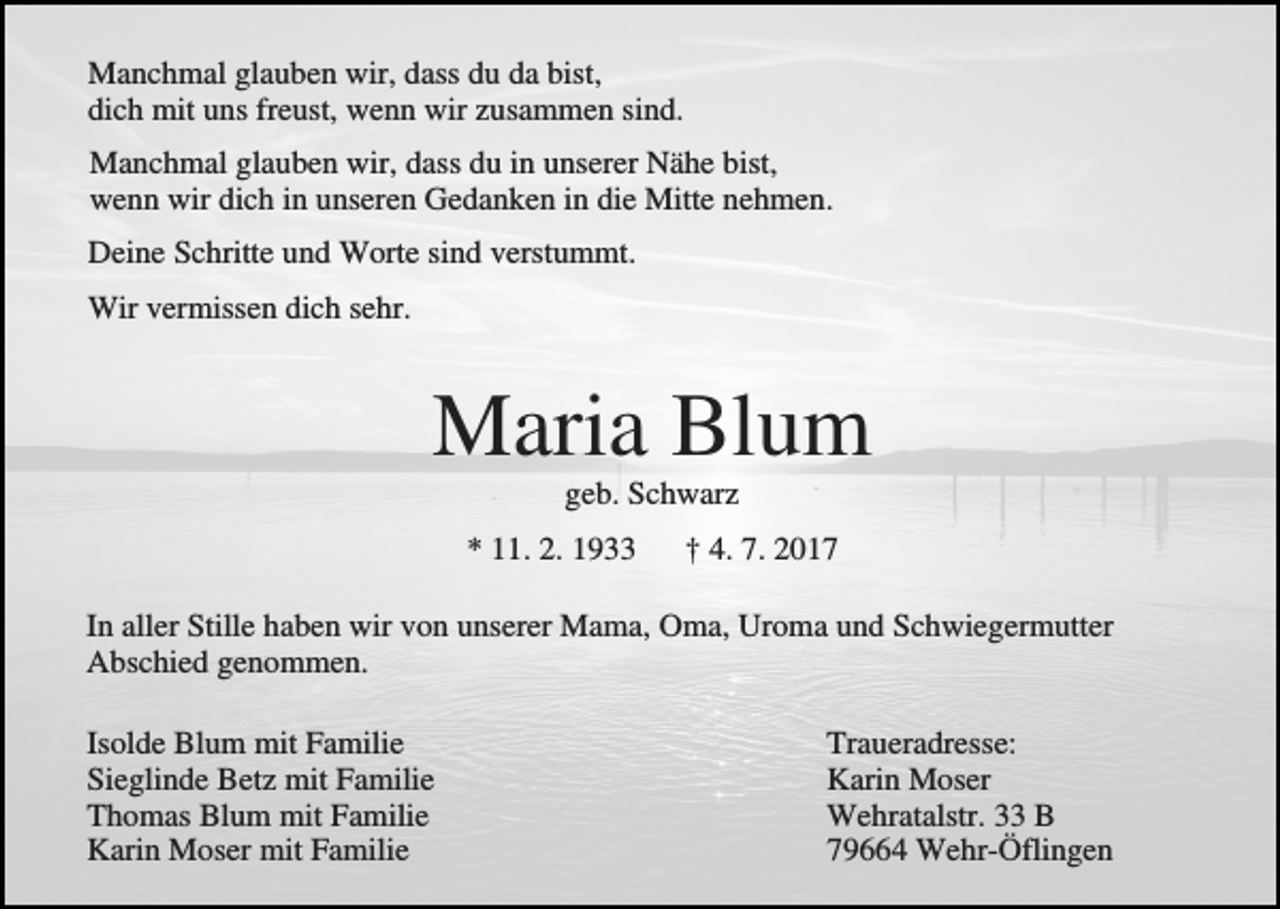 <p>Manchmal glauben wir, dass du da bist,<br />dich mit uns freust, wenn wir zusammen sind.<br />Manchmal glauben wir, dass du in unserer Nähe bist,<br />wenn wir dich in unseren Gedanken in die Mitte nehmen.<br />Deine Schritte und Worte sind verstummt.<br />Wir vermissen dich sehr.</p><p>Maria Blum<br />geb. Schwarz<br />* 11. 2. 1933</p><p>† 4. 7. 2017</p><p>In aller Stille haben wir von unserer Mama, Oma, Uroma und Schwiegermutter<br />Abschied genommen.<br />Isolde Blum mit Familie<br />Sieglinde Betz mit Familie<br />Thomas Blum mit Familie<br />Karin Moser mit Familie</p><p>Traueradresse:<br />Karin Moser<br />Wehratalstr. 33 B<br />79664 Wehr-Öflingen</p>