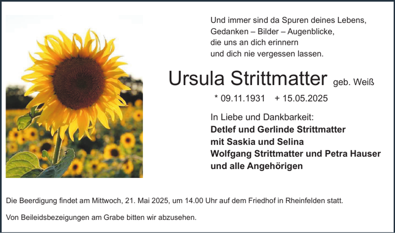 <p>Und immer sind da Spuren deines Lebens,<br />Gedanken – Bilder – Augenblicke,<br />die uns an dich erinnern<br />und dich nie vergessen lassen.</p><p>Ursula Strittmatter geb. Weiß<br />* 09.11.1931 + 15.05.2025<br />In Liebe und Dankbarkeit:<br />Detlef und Gerlinde Strittmatter<br />mit Saskia und Selina<br />Wolfgang Strittmatter und Petra Hauser<br />und alle Angehörigen<br />Die Beerdigung findet am Mittwoch, 21. Mai 2025, um 14.00 Uhr auf dem Friedhof in Rheinfelden statt.<br />Von Beileidsbezeigungen am Grabe bitten wir abzusehen.</p>