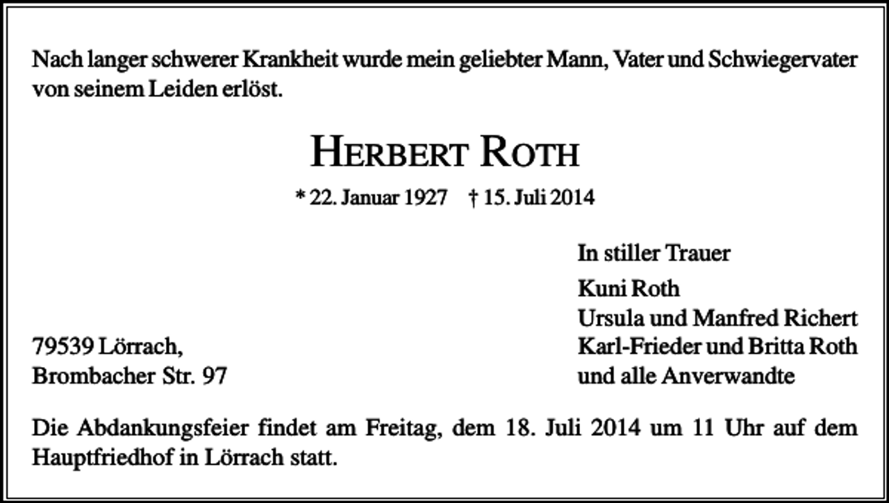 <p>Nach langer schwerer Krankheit wurde mein geliebter Mann, Vater und Schwiegervater<br />von seinem Leiden erlöst.</p><p>HERBERT ROTH<br />* 22. Januar 1927 † 15. Juli 2014</p><p>79539 Lörrach,<br />Brombacher Str. 97</p><p>In stiller Trauer<br />Kuni Roth<br />Ursula und Manfred Richert<br />Karl-Frieder und Britta Roth<br />und alle Anverwandte</p><p>Die Abdankungsfeier findet am Freitag, dem 18. Juli 2014 um 11 Uhr auf dem<br />Hauptfriedhof in Lörrach statt.</p>