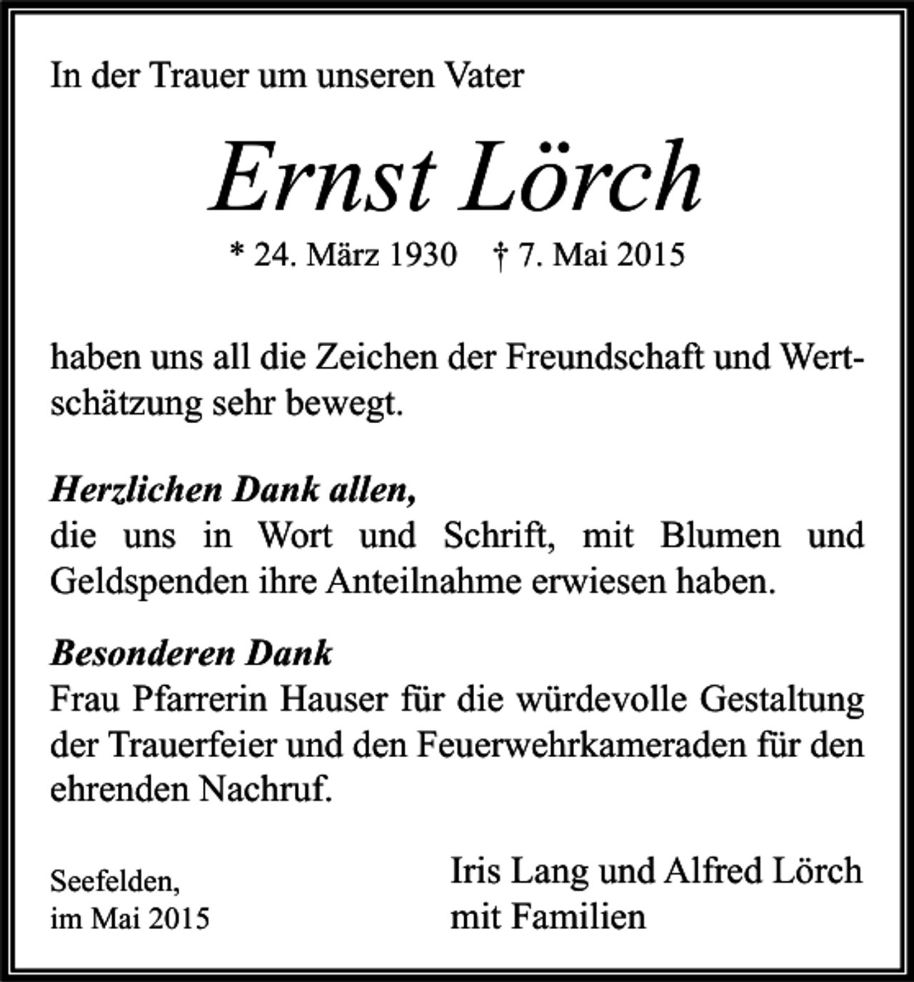 <p>In der Trauer um unseren Vater</p><p>Ernst Lörch<br />* 24. März 1930 † 7. Mai 2015</p><p>haben uns all die Zeichen der Freundschaft und Wertschätzung sehr bewegt.<br />Herzlichen Dank allen,<br />die uns in Wort und Schrift, mit Blumen und<br />Geldspenden ihre Anteilnahme erwiesen haben.<br />Besonderen Dank<br />Frau Pfarrerin Hauser für die würdevolle Gestaltung<br />der Trauerfeier und den Feuerwehrkameraden für den<br />ehrenden Nachruf.<br />Seefelden,<br />im Mai 2015</p><p>Iris Lang und Alfred Lörch<br />mit Familien</p>