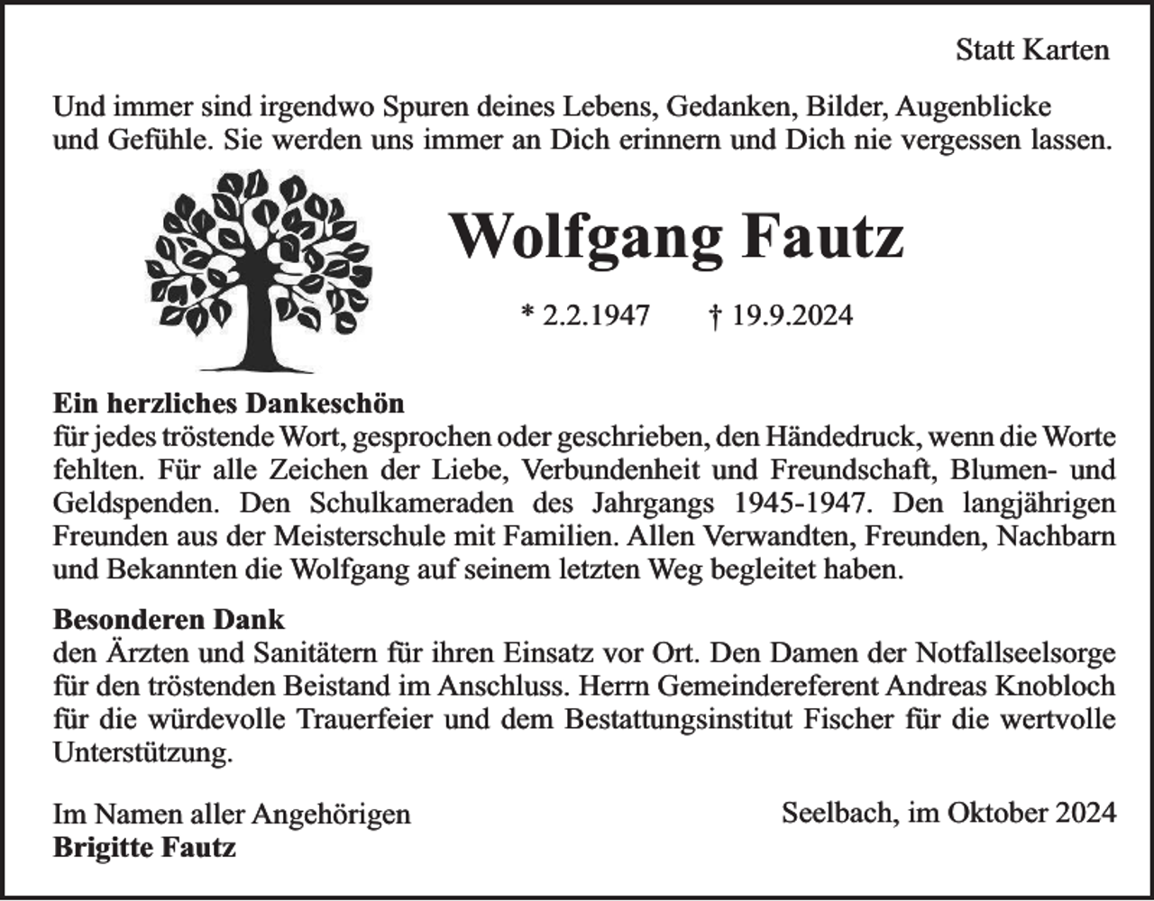 <p>Statt Karten<br />Und immer sind irgendwo Spuren deines Lebens, Gedanken, Bilder, Augenblicke<br />und Gefühle. Sie werden uns immer an Dich erinnern und Dich nie vergessen lassen.</p><p>Wolfgang Fautz<br />* 2.2.1947</p><p>† 19.9.2024</p><p>Ein herzliches Dankeschön<br />für jedes tröstende Wort, gesprochen oder geschrieben, den Händedruck, wenn die Worte<br />fehlten. Für alle Zeichen der Liebe, Verbundenheit und Freundschaft, Blumen- und<br />Geldspenden. Den Schulkameraden des Jahrgangs 1945-1947. Den langjährigen<br />Freunden aus der Meisterschule mit Familien. Allen Verwandten, Freunden, Nachbarn<br />und Bekannten die Wolfgang auf seinem letzten Weg begleitet haben.<br />Besonderen Dank<br />den Ärzten und Sanitätern für ihren Einsatz vor Ort. Den Damen der Notfallseelsorge<br />für den tröstenden Beistand im Anschluss. Herrn Gemeindereferent Andreas Knobloch<br />für die würdevolle Trauerfeier und dem Bestattungsinstitut Fischer für die wertvolle<br />Unterstützung.<br />Im Namen aller Angehörigen<br />Brigitte Fautz</p><p>Seelbach, im Oktober 2024</p>