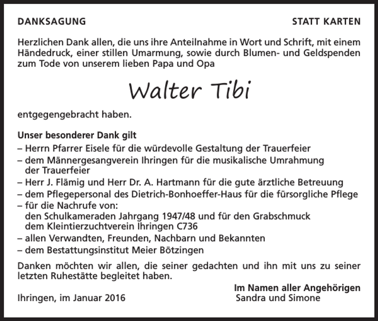 <p>DANKSAGUNG</p><p>STATT KARTEN</p><p>Herzlichen Dank allen, die uns ihre Anteilnahme in Wort und Schrift, mit einem<br />Händedruck, einer stillen Umarmung, sowie durch Blumen- und Geldspenden<br />zum Tode von unserem lieben Papa und Opa</p><p>Walter Tibi</p><p>entgegengebracht haben.</p><p>Unser besonderer Dank gilt<br />– Herrn Pfarrer Eisele für die würdevolle Gestaltung der Trauerfeier<br />– dem Männergesangverein Ihringen für die musikalische Umrahmung<br />der Trauerfeier<br />– Herr J. Flämig und Herr Dr. A. Hartmann für die gute ärztliche Betreuung<br />– dem Pflegepersonal des Dietrich-Bonhoeffer-Haus für die fürsorgliche Pflege<br />– für die Nachrufe von:<br />den Schulkameraden Jahrgang 1947/48 und für den Grabschmuck<br />dem Kleintierzuchtverein Ihringen C736<br />– allen Verwandten, Freunden, Nachbarn und Bekannten<br />– dem Bestattungsinstitut Meier Bötzingen<br />Danken möchten wir allen, die seiner gedachten und ihn mit uns zu seiner<br />letzten Ruhestätte begleitet haben.</p><p>Im Namen aller Angehörigen<br />Ihringen, im Januar 2016<br />Sandra und Simone</p>