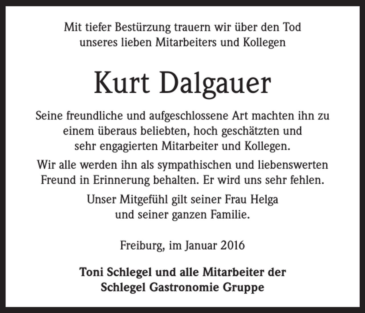<p>Mit tiefer Bestürzung trauern wir über den Tod<br />unseres lieben Mitarbeiters und Kollegen</p><p>Kurt Dalgauer<br />Seine freundliche und aufgeschlossene Art machten ihn zu<br />einem überaus beliebten, hoch geschätzten und<br />sehr engagierten Mitarbeiter und Kollegen.<br />Wir alle werden ihn als sympathischen und liebenswerten<br />Freund in Erinnerung behalten. Er wird uns sehr fehlen.<br />Unser Mitgefühl gilt seiner Frau Helga<br />und seiner ganzen Familie.<br />Freiburg, im Januar 2016<br />Toni Schlegel und alle Mitarbeiter der<br />Schlegel Gastronomie Gruppe</p>
