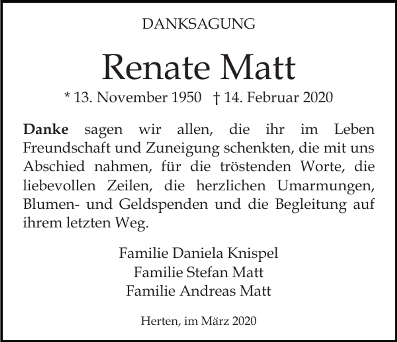 <p>DANKSAGUNG</p><p>Renate Matt<br />* 13. November 1950 † 14. Februar 2020<br />Danke sagen wir allen, die ihr im Leben<br />Freundschaft und Zuneigung schenkten, die mit uns<br />Abschied nahmen, für die tröstenden Worte, die<br />liebevollen Zeilen, die herzlichen Umarmungen,<br />Blumen- und Geldspenden und die Begleitung auf<br />ihrem letzten Weg.<br />Familie Daniela Knispel<br />Familie Stefan Matt<br />Familie Andreas Matt<br />Herten, im März 2020</p>