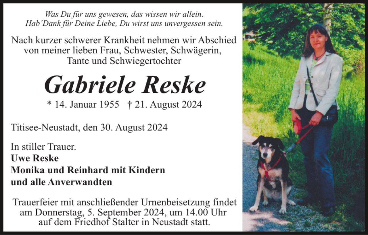 <p>Was Du für uns gewesen, das wissen wir allein.<br />Hab´Dank für Deine Liebe, Du wirst uns unvergessen sein.</p><p>Nach kurzer schwerer Krankheit nehmen wir Abschied<br />von meiner lieben Frau, Schwester, Schwägerin,<br />Tante und Schwiegertochter</p><p>Gabriele Reske<br />* 14. Januar 1955 † 21. August 2024<br />Titisee-Neustadt, den 30. August 2024<br />In stiller Trauer.<br />Uwe Reske<br />Monika und Reinhard mit Kindern<br />und alle Anverwandten<br />Trauerfeier mit anschließender Urnenbeisetzung findet<br />am Donnerstag, 5. September 2024, um 14.00 Uhr<br />auf dem Friedhof Stalter in Neustadt statt.</p>