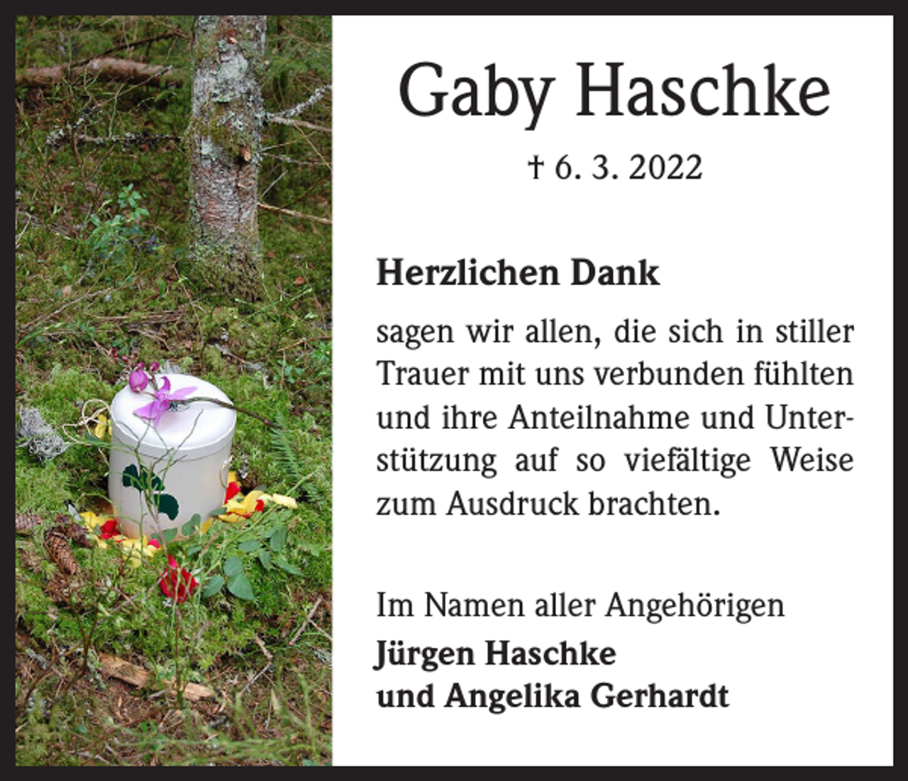 <p>Gaby Haschke<br />† 6. 3. 2022</p><p>Herzlichen Dank<br />sagen wir allen, die sich in stiller<br />Trauer mit uns verbunden fühlten<br />und ihre Anteilnahme und Unterstützung auf so viefältige Weise<br />zum Ausdruck brachten.<br />Im Namen aller Angehörigen<br />Jürgen Haschke<br />und Angelika Gerhardt</p>