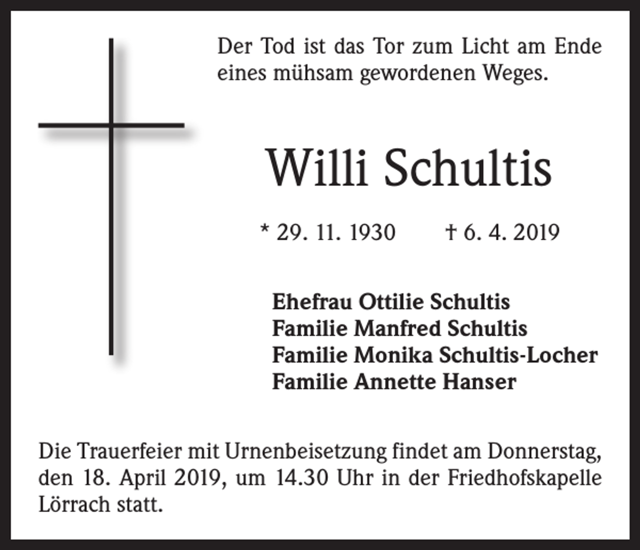 <p>Der Tod ist das Tor zum Licht am Ende<br />eines mühsam gewordenen Weges.</p><p>Willi Schultis<br />* 29. 11. 1930 † 6. 4. 2019<br />Ehefrau Ottilie Schultis<br />Familie Manfred Schultis<br />Familie Monika Schultis-Locher<br />Familie Annette Hanser<br />Die Trauerfeier mit Urnenbeisetzung findet am Donnerstag,<br />den 18. April 2019, um 14.30 Uhr in der Friedhofskapelle<br />Lörrach statt.</p>