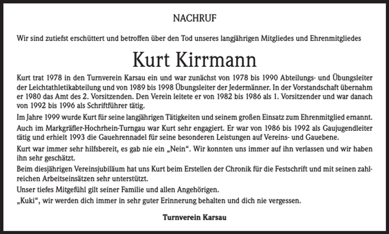 <p>NACHRUF<br />Wir sind zutiefst erschüttert und betroffen über den Tod unseres langjährigen Mitgliedes und Ehrenmitgliedes</p><p>Kurt Kirrmann<br />Kurt trat 1978 in den Turnverein Karsau ein und war zunächst von 1978 bis 1990 Abteilungs- und Übungsleiter<br />der Leichtathletikabteilung und von 1989 bis 1998 Übungsleiter der Jedermänner. In der Vorstandschaft übernahm<br />er 1980 das Amt des 2. Vorsitzenden. Den Verein leitete er von 1982 bis 1986 als 1. Vorsitzender und war danach<br />von 1992 bis 1996 als Schriftführer tätig.<br />Im Jahre 1999 wurde Kurt für seine langjährigen Tätigkeiten und seinem großen Einsatz zum Ehrenmitglied ernannt.<br />Auch im Markgräfler-Hochrhein-Turngau war Kurt sehr engagiert. Er war von 1986 bis 1992 als Gaujugendleiter<br />tätig und erhielt 1993 die Gauehrennadel für seine besonderen Leistungen auf Vereins- und Gauebene.<br />Kurt war immer sehr hilfsbereit, es gab nie ein „Nein“. Wir konnten uns immer auf ihn verlassen und wir haben<br />ihn sehr geschätzt.<br />Beim diesjährigen Vereinsjubiläum hat uns Kurt beim Erstellen der Chronik für die Festschrift und mit seinen zahlreichen Arbeitseinsätzen sehr unterstützt.<br />Unser tiefes Mitgefühl gilt seiner Familie und allen Angehörigen.<br />„Kuki“, wir werden dich immer in sehr guter Erinnerung behalten und dich nie vergessen.<br />Turnverein Karsau</p>