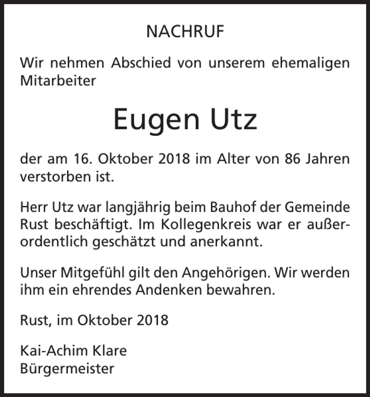 <p>NACHRUF<br />Wir nehmen Abschied von unserem ehemaligen<br />Mitarbeiter</p><p>Eugen Utz<br />der am 16. Oktober 2018 im Alter von 86 Jahren<br />verstorben ist.<br />Herr Utz war langjährig beim Bauhof der Gemeinde<br />Rust beschäftigt. Im ­Kollegenkreis war er außerordentlich geschätzt und anerkannt.<br />Unser Mitgefühl gilt den Angehörigen. Wir werden<br />ihm ein ehrendes Andenken bewahren.<br />Rust, im Oktober 2018<br />Kai-Achim Klare<br />Bürgermeister</p>