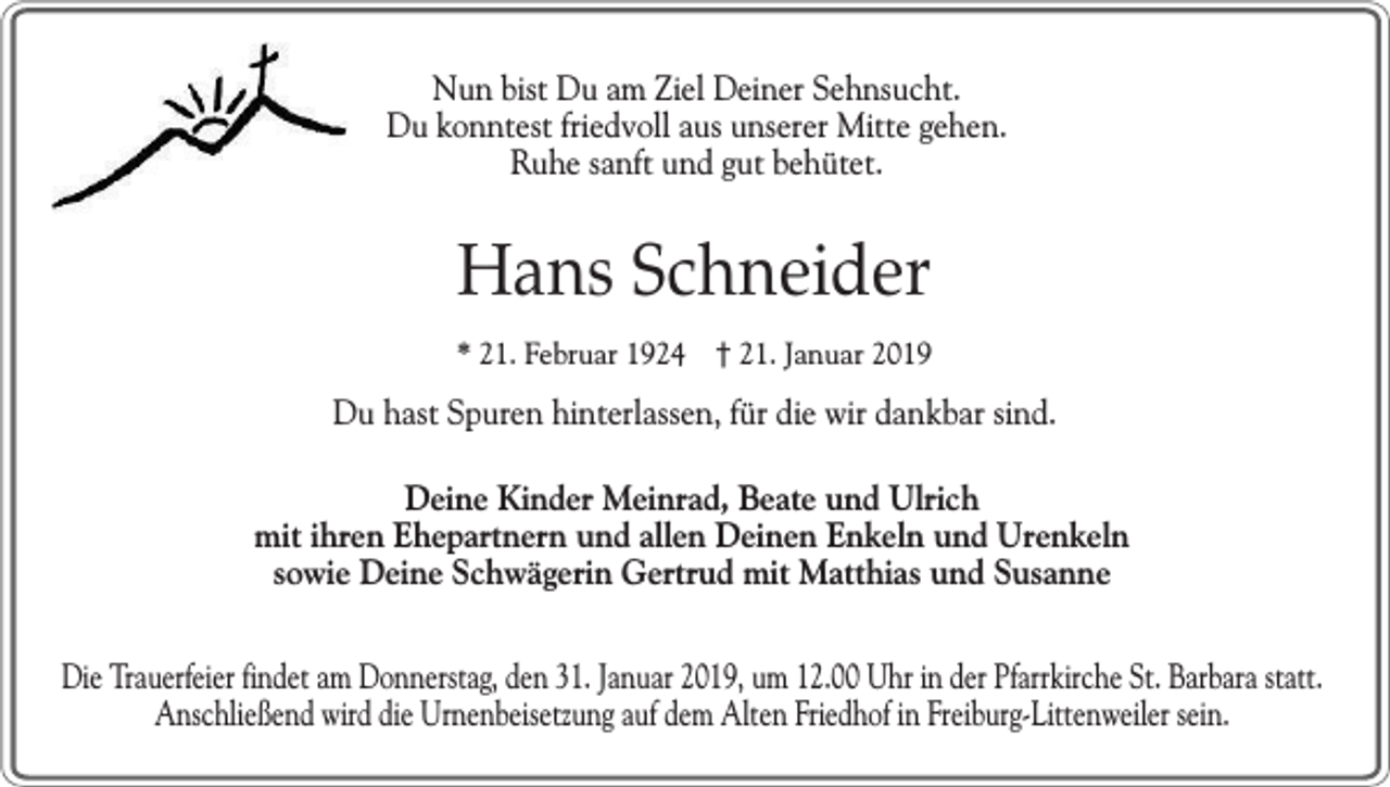 <p>Nun bist Du am Ziel Deiner Sehnsucht.<br />Du konntest friedvoll aus unserer Mitte gehen.<br />Ruhe sanft und gut behütet.</p><p>Hans Schneider<br />* 21. Februar 1924 † 21. Januar 2019</p><p>Du hast Spuren hinterlassen, für die wir dankbar sind.<br />Deine Kinder Meinrad, Beate und Ulrich<br />mit ihren Ehepartnern und allen Deinen Enkeln und Urenkeln<br />sowie Deine Schwägerin Gertrud mit Matthias und Susanne<br />Die Trauerfeier findet am Donnerstag, den 31. Januar 2019, um 12.00 Uhr in der Pfarrkirche St. Barbara statt.<br />Anschließend wird die Urnenbeisetzung auf dem Alten Friedhof in Freiburg-Littenweiler sein.</p>