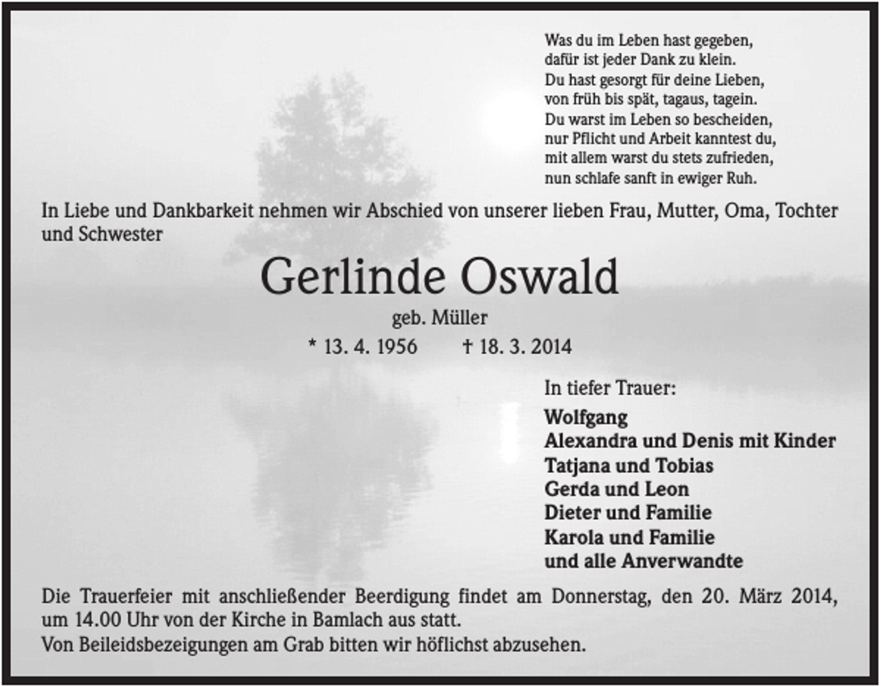 <p>Was du im Leben hast gegeben,<br />dafür ist jeder Dank zu klein.<br />Du hast gesorgt für deine Lieben,<br />von früh bis spät, tagaus, tagein.<br />Du warst im Leben so bescheiden,<br />nur Pflicht und Arbeit kanntest du,<br />mit allem warst du stets zufrieden,<br />nun schlafe sanft in ewiger Ruh.</p><p>In Liebe und Dankbarkeit nehmen wir Abschied von unserer lieben Frau, Mutter, Oma, Tochter<br />und Schwester</p><p>Gerlinde Oswald<br />geb. Müller<br />* 13. 4. 1956<br />† 18. 3. 2014<br />In tiefer Trauer:<br />Wolfgang<br />Alexandra und Denis mit Kinder<br />Tatjana und Tobias<br />Gerda und Leon<br />Dieter und Familie<br />Karola und Familie<br />und alle Anverwandte<br />Die Trauerfeier mit anschließender Beerdigung findet am Donnerstag, den 20. März 2014,<br />um 14.00 Uhr von der Kirche in Bamlach aus statt.<br />Von Beileidsbezeigungen am Grab bitten wir höflichst abzusehen.</p>