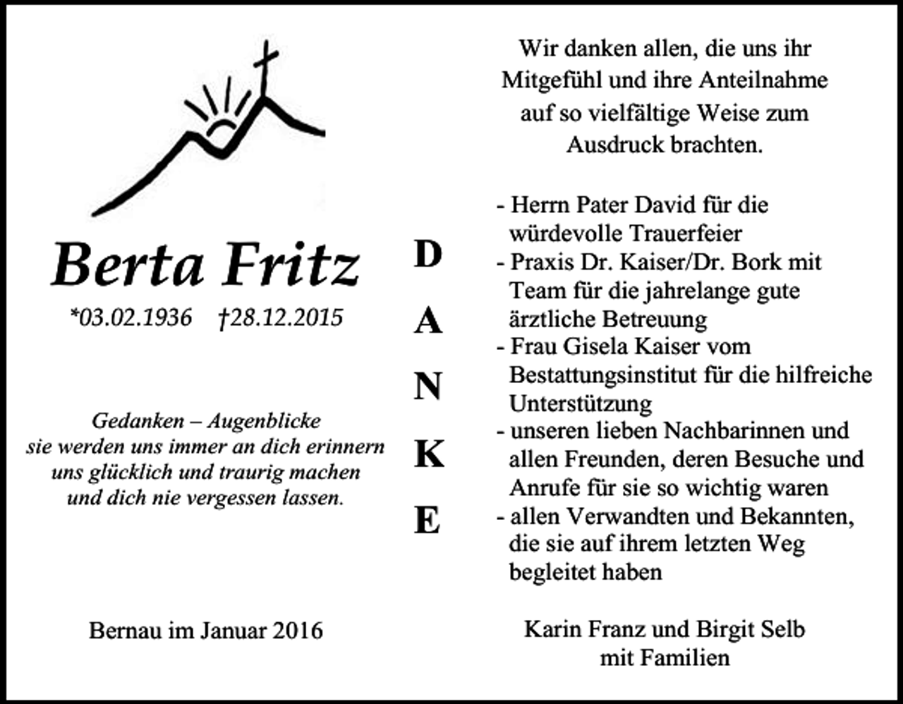 <p>Wir danken allen, die uns ihr<br />Mitgefühl und ihre Anteilnahme<br />auf so vielfältige Weise zum<br />Ausdruck brachten.</p><p>Berta Fritz<br />*03.02.1936</p><p>†28.12.2015</p><p>D<br />A<br />N</p><p>Gedanken – Augenblicke<br />sie werden uns immer an dich erinnern<br />uns glücklich und traurig machen<br />und dich nie vergessen lassen.</p><p>Bernau im Januar 2016</p><p>K<br />E</p><p>- Herrn Pater David für die<br />würdevolle Trauerfeier<br />- Praxis Dr. Kaiser/Dr. Bork mit<br />Team für die jahrelange gute<br />ärztliche Betreuung<br />- Frau Gisela Kaiser vom<br />Bestattungsinstitut für die hilfreiche<br />Unterstützung<br />- unseren lieben Nachbarinnen und<br />allen Freunden, deren Besuche und<br />Anrufe für sie so wichtig waren<br />- allen Verwandten und Bekannten,<br />die sie auf ihrem letzten Weg<br />begleitet haben<br />Karin Franz und Birgit Selb<br />mit Familien</p>