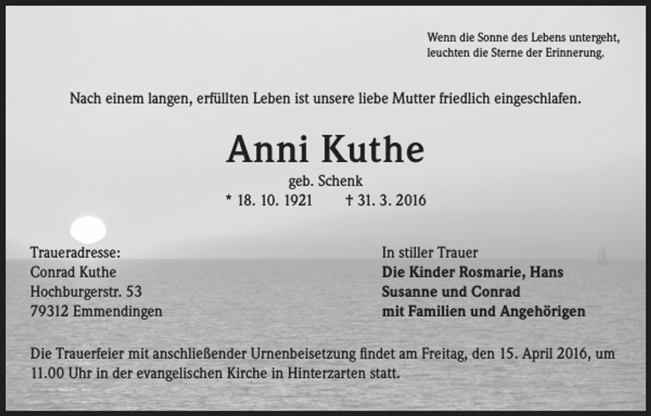 <p>Wenn die Sonne des Lebens untergeht,<br />leuchten die Sterne der Erinnerung.</p><p>Nach einem langen, erfüllten Leben ist unsere liebe Mutter friedlich eingeschlafen.</p><p>Anni Kuthe</p><p>geb. Schenk<br />* 18. 10. 1921 † 31. 3. 2016<br />Traueradresse:<br />Conrad Kuthe<br />Hochburgerstr. 53<br />79312 Emmendingen</p><p>In stiller Trauer<br />Die Kinder Rosmarie, Hans<br />Susanne und Conrad<br />mit Familien und Angehörigen</p><p>Die Trauerfeier mit anschließender Urnenbeisetzung findet am Freitag, den 15. April 2016, um<br />11.00 Uhr in der evangelischen Kirche in Hinterzarten statt.</p>