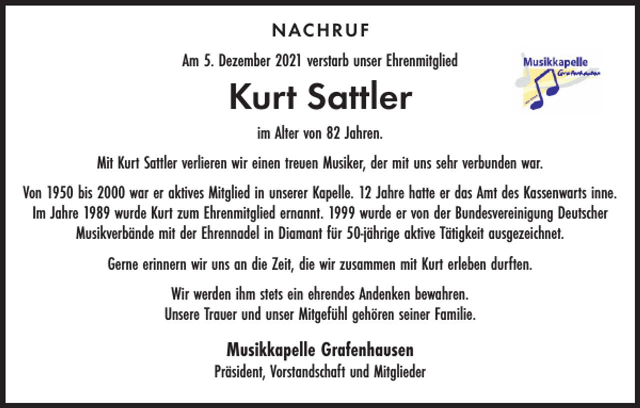 <p>NAC HRUF<br />Am 5. Dezember 2021 verstarb unser Ehrenmitglied</p><p>Kurt Sattler<br />im Alter von 82 Jahren.<br />Mit Kurt Sattler verlieren wir einen treuen Musiker, der mit uns sehr verbunden war.<br />Von 1950 bis 2000 war er aktives Mitglied in unserer Kapelle. 12 Jahre hatte er das Amt des Kassenwarts inne.<br />Im Jahre 1989 wurde Kurt zum Ehrenmitglied ernannt. 1999 wurde er von der Bundesvereinigung Deutscher<br />Musikverbände mit der Ehrennadel in Diamant für 50-jährige aktive Tätigkeit ausgezeichnet.<br />Gerne erinnern wir uns an die Zeit, die wir zusammen mit Kurt erleben durften.<br />Wir werden ihm stets ein ehrendes Andenken bewahren.<br />Unsere Trauer und unser Mitgefühl gehören seiner Familie.</p><p>Musikkapelle Grafenhausen</p><p>Präsident, Vorstandschaft und Mitglieder</p>