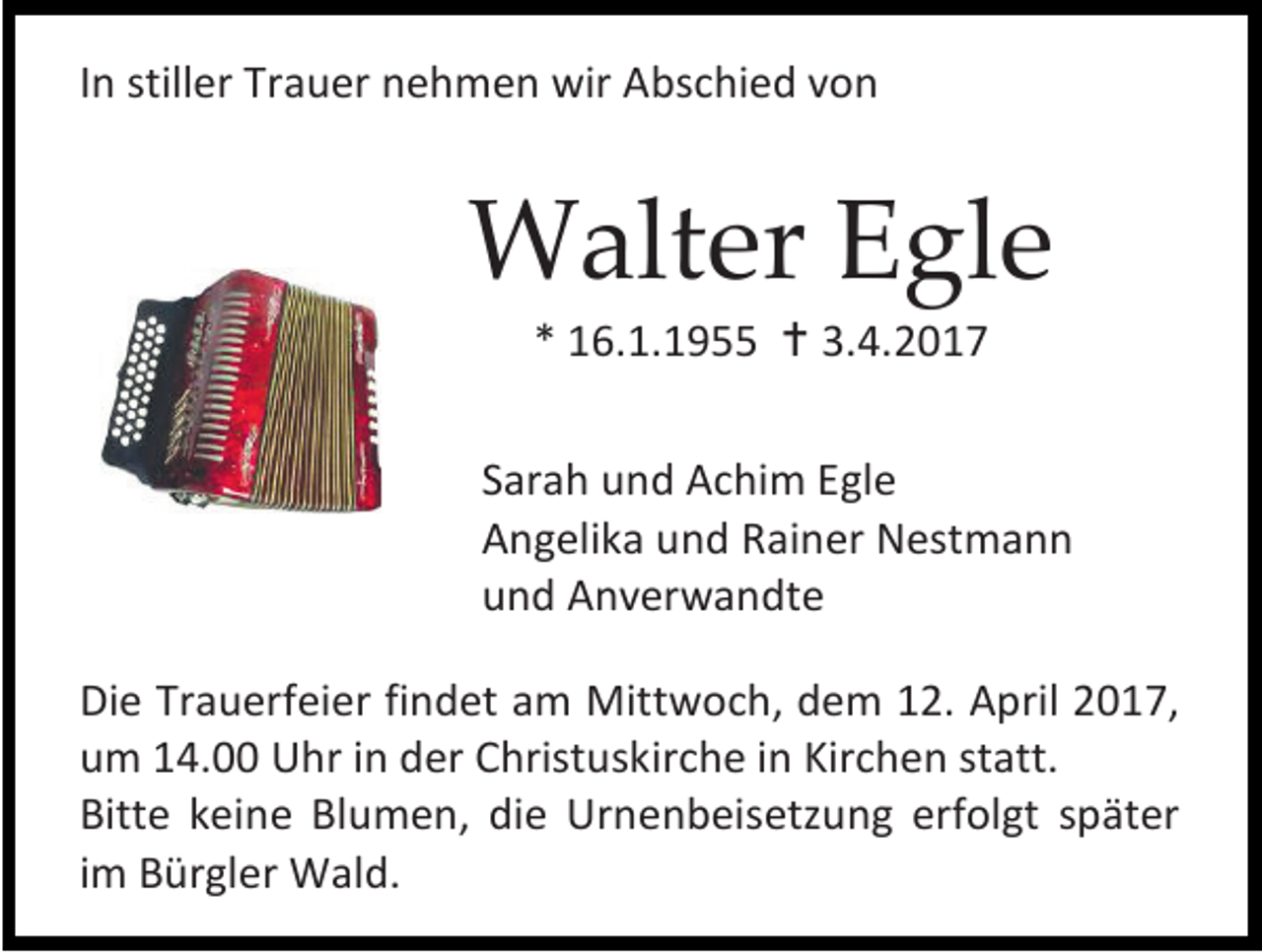 <p>In stiller Trauer nehmen wir Abschied von</p><p>Walter Egle<br />* 16.1.1955  3.4.2017</p><p>Sarah und Achim Egle<br />Angelika und Rainer Nestmann<br />und Anverwandte<br />Die Trauerfeier findet am Mittwoch, dem 12. April 2017,<br />um 14.00 Uhr in der Christuskirche in Kirchen statt.<br />Bitte keine Blumen, die Urnenbeisetzung erfolgt später<br />im Bürgler Wald.</p>