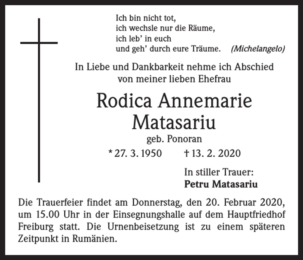 <p>Ich bin nicht tot,<br />ich wechsle nur die Räume,<br />ich leb’ in euch<br />und geh’ durch eure Träume. (Michelangelo)</p><p>In Liebe und Dankbarkeit nehme ich Abschied<br />von meiner lieben Ehefrau</p><p>Rodica Annemarie<br />Matasariu<br />geb. Ponoran<br />* 27. 3. 1950 † 13. 2. 2020</p><p>In stiller Trauer:<br />Petru Matasariu<br />Die Trauerfeier findet am Donnerstag, den 20. Februar 2020,<br />um 15.00 Uhr in der Einsegnungshalle auf dem Hauptfriedhof<br />­Freiburg statt. Die Urnenbeisetzung ist zu einem späteren<br />­Zeitpunkt in Rumänien.</p>