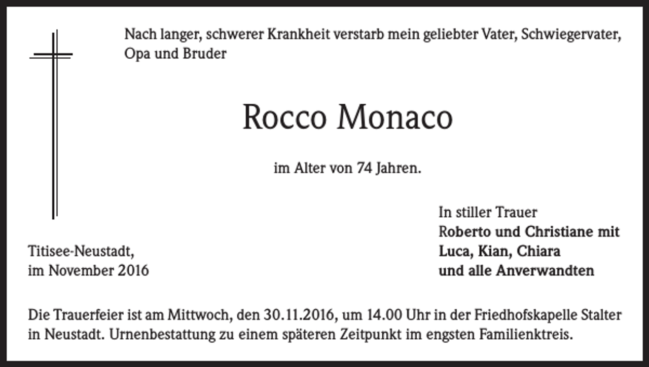 <p>Nach langer, schwerer Krankheit verstarb mein geliebter Vater, Schwiegervater,<br />Opa und Bruder</p><p>Rocco Monaco<br />im Alter von 74 Jahren.</p><p>Titisee-Neustadt,<br />im November 2016</p><p>In stiller Trauer<br />Roberto und Christiane mit<br />Luca, Kian, Chiara<br />und alle Anverwandten</p><p>Die Trauerfeier ist am Mittwoch, den 30.11.2016, um 14.00 Uhr in der Friedhofskapelle Stalter<br />in Neustadt. Urnenbestattung zu einem späteren Zeitpunkt im engsten Familienktreis.</p>