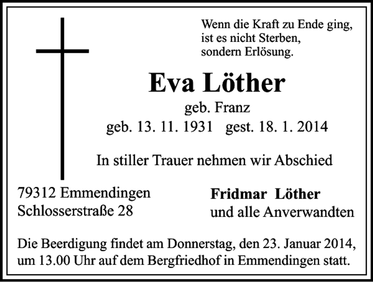 <p>Wenn die Kraft zu Ende ging,<br />ist es nicht Sterben,<br />sondern Erlösung.</p><p>Eva Löther</p><p>geb. Franz<br />geb. 13. 11. 1931 gest. 18. 1. 2014<br />In stiller Trauer nehmen wir Abschied<br />79312 Emmendingen<br />Schlosserstraße 28</p><p>Fridmar Löther<br />und alle Anverwandten</p><p>Die Beerdigung findet am Donnerstag, den 23. Januar 2014,<br />um 13.00 Uhr auf dem Bergfriedhof in Emmendingen statt.</p>