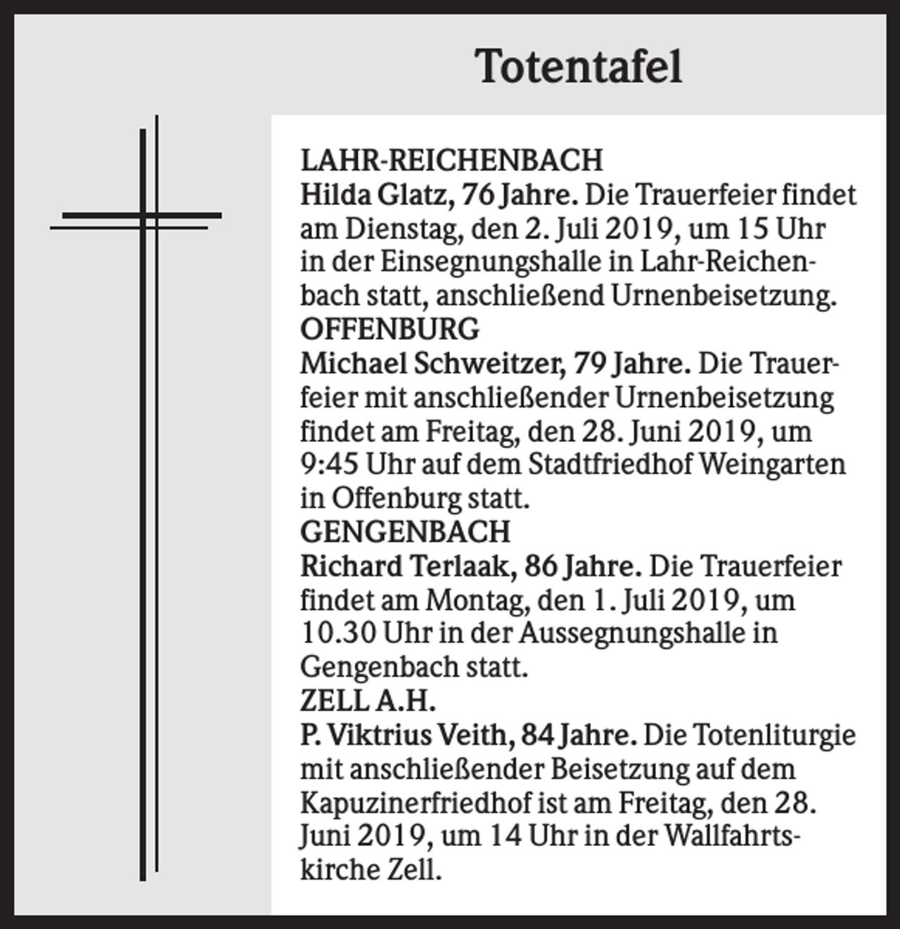 <p>Totentafel<br />LAHR-REICHENBACH<br />Hilda Glatz, 76 Jahre. Die Trauerfeier findet<br />am Dienstag, den 2. Juli 2019, um 15 Uhr<br />in der Einsegnungshalle in Lahr-Reichenbach statt, anschließend Urnenbeisetzung.<br />OFFENBURG<br />Michael Schweitzer, 79 Jahre. Die Trauerfeier mit anschließender Urnenbeisetzung<br />findet am Freitag, den 28. Juni 2019, um<br />9:45 Uhr auf dem Stadtfriedhof Weingarten<br />in Offenburg statt.<br />GENGENBACH<br />Richard Terlaak, 86 Jahre. Die Trauerfeier<br />findet am Montag, den 1. Juli 2019, um<br />10.30 Uhr in der Aussegnungshalle in<br />Gengenbach statt.<br />ZELL A.H.<br />P. Viktrius Veith, 84 Jahre. Die Totenliturgie<br />mit anschließender Beisetzung auf dem<br />Kapuzinerfriedhof ist am Freitag, den 28.<br />Juni 2019, um 14 Uhr in der Wallfahrtskirche Zell.</p>