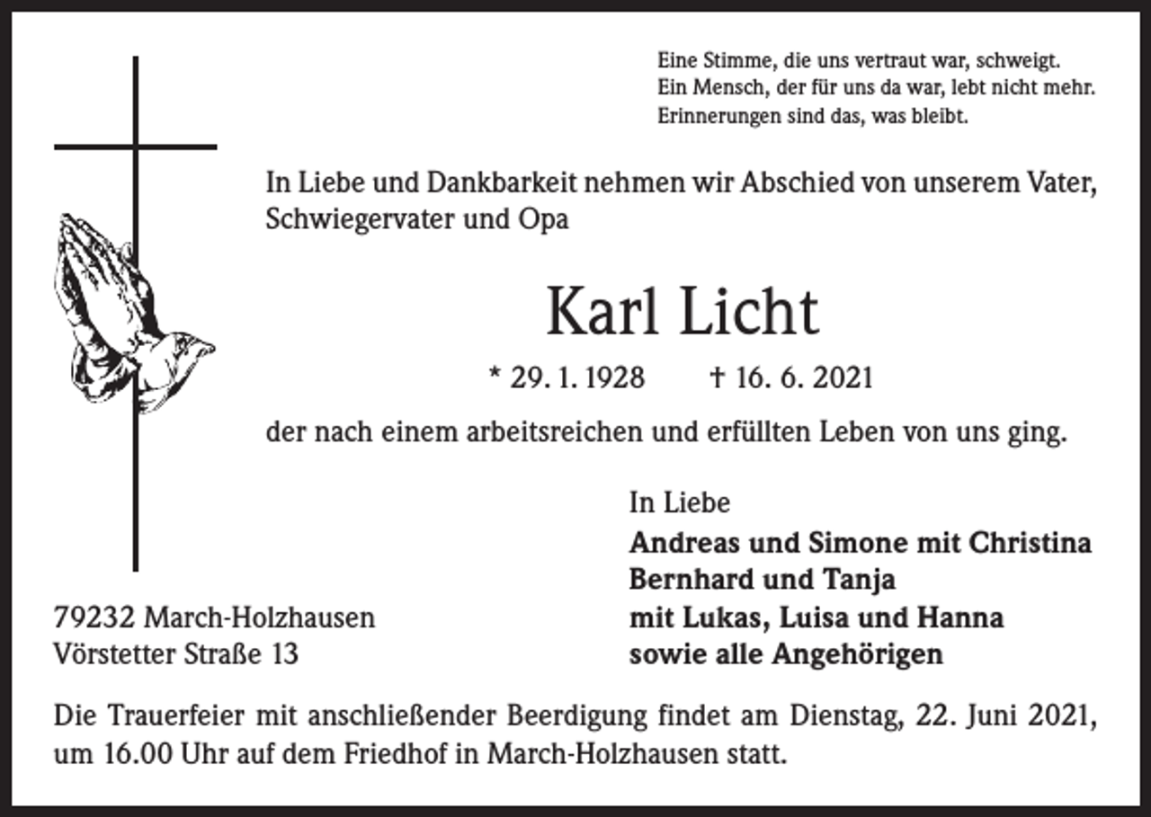 <p>Eine Stimme, die uns vertraut war, schweigt.<br />Ein Mensch, der für uns da war, lebt nicht mehr.<br />Erinnerungen sind das, was bleibt.</p><p>In Liebe und Dankbarkeit nehmen wir Abschied von unserem Vater,<br />Schwiegervater und Opa</p><p>Karl Licht<br />* 29. 1. 1928 † 16. 6. 2021<br />der nach einem arbeitsreichen und erfüllten Leben von uns ging.</p><p>79232 March-Holzhausen<br />Vörstetter Straße 13</p><p>In Liebe<br />Andreas und Simone mit Christina<br />Bernhard und Tanja<br />mit Lukas, Luisa und Hanna<br />sowie alle Angehörigen</p><p>Die Trauerfeier mit anschließender Beerdigung findet am Dienstag, 22. Juni 2021,<br />um 16.00 Uhr auf dem Friedhof in March-Holzhausen statt.</p>