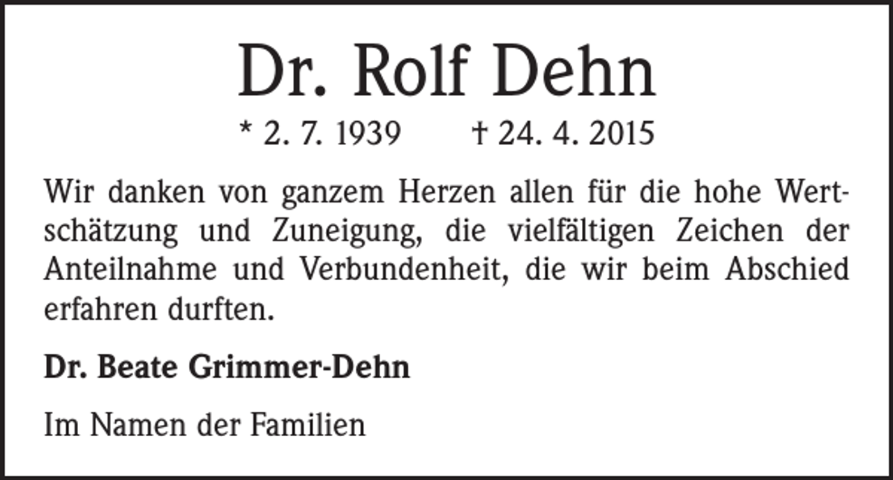 <p>Dr. Rolf Dehn<br />* 2. 7. 1939 † 24. 4. 2015</p><p>Wir danken von ganzem Herzen allen für die hohe Wertschätzung und Zuneigung, die vielfältigen Zeichen der<br />Anteilnahme und Verbundenheit, die wir beim Abschied<br />erfahren durften.<br />Dr. Beate Grimmer-Dehn<br />Im Namen der Familien</p>